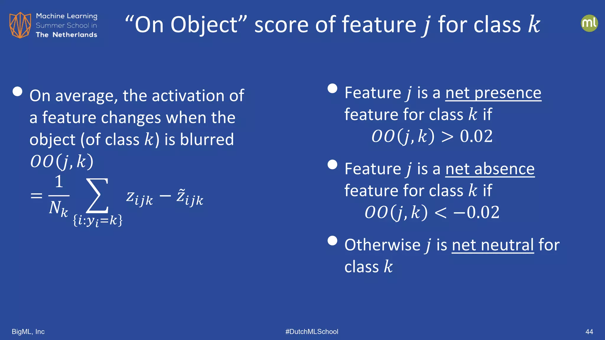 BigML, Inc #DutchMLSchool 44
•On average, the activation of
a feature changes when the
object (of class 𝑘𝑘) is blurred
𝑂𝑂𝑂𝑂 𝑗𝑗, 𝑘𝑘
=
1
𝑁𝑁𝑘𝑘
�
𝑖𝑖:𝑦𝑦𝑖𝑖=𝑘𝑘
𝑧𝑧𝑖𝑖𝑖𝑖𝑖𝑖 − ̃
𝑧𝑧𝑖𝑖𝑖𝑖𝑖𝑖
•Feature 𝑗𝑗 is a net presence
feature for class 𝑘𝑘 if
𝑂𝑂𝑂𝑂 𝑗𝑗, 𝑘𝑘 > 0.02
•Feature 𝑗𝑗 is a net absence
feature for class 𝑘𝑘 if
𝑂𝑂𝑂𝑂 𝑗𝑗, 𝑘𝑘 < −0.02
•Otherwise 𝑗𝑗 is net neutral for
class 𝑘𝑘
“On Object” score of feature 𝑗𝑗 for class 𝑘𝑘
 