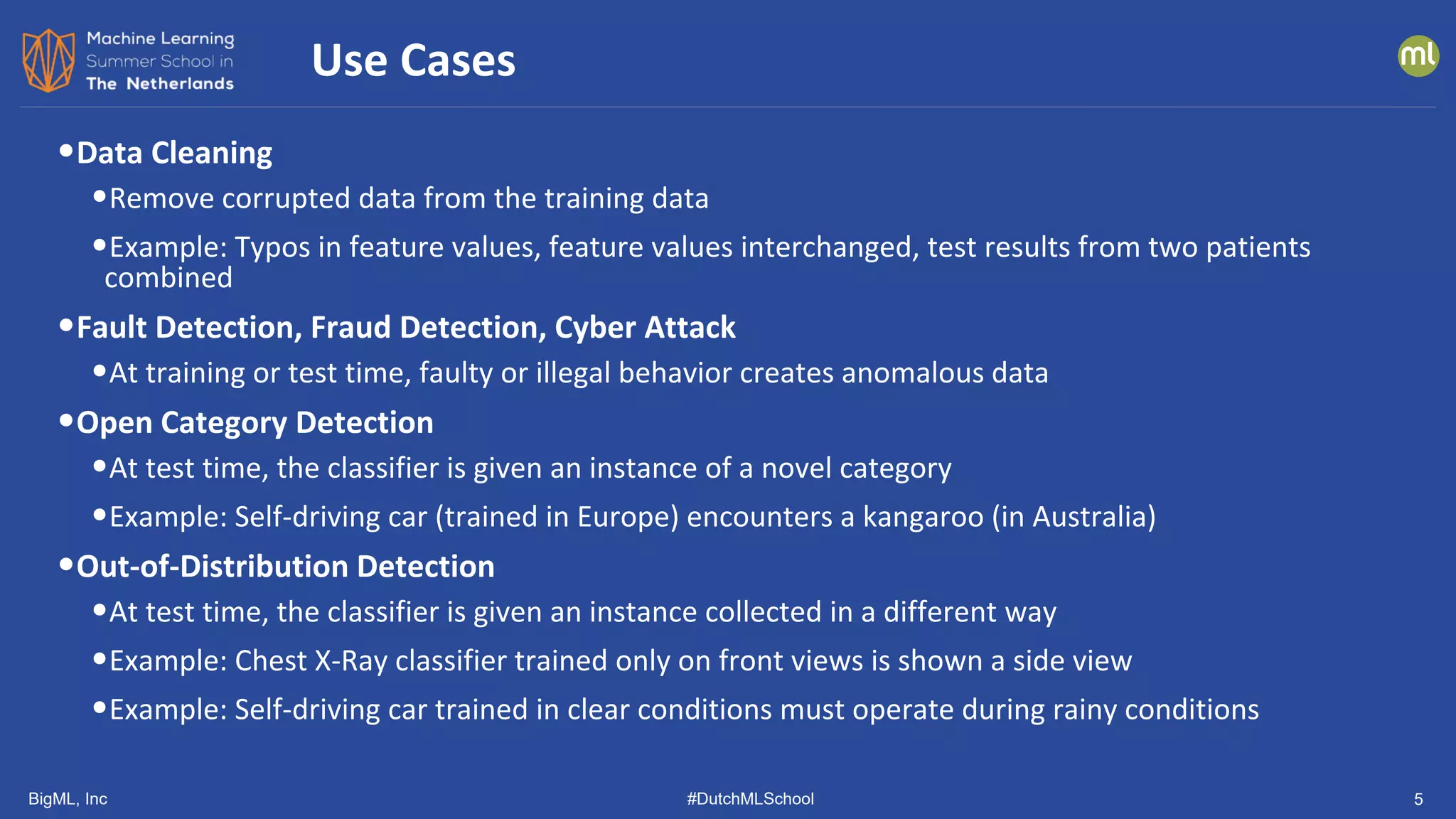 BigML, Inc #DutchMLSchool 5
•Data Cleaning
•Remove corrupted data from the training data
•Example: Typos in feature values, feature values interchanged, test results from two patients
combined
•Fault Detection, Fraud Detection, Cyber Attack
•At training or test time, faulty or illegal behavior creates anomalous data
•Open Category Detection
•At test time, the classifier is given an instance of a novel category
•Example: Self-driving car (trained in Europe) encounters a kangaroo (in Australia)
•Out-of-Distribution Detection
•At test time, the classifier is given an instance collected in a different way
•Example: Chest X-Ray classifier trained only on front views is shown a side view
•Example: Self-driving car trained in clear conditions must operate during rainy conditions
Use Cases
 