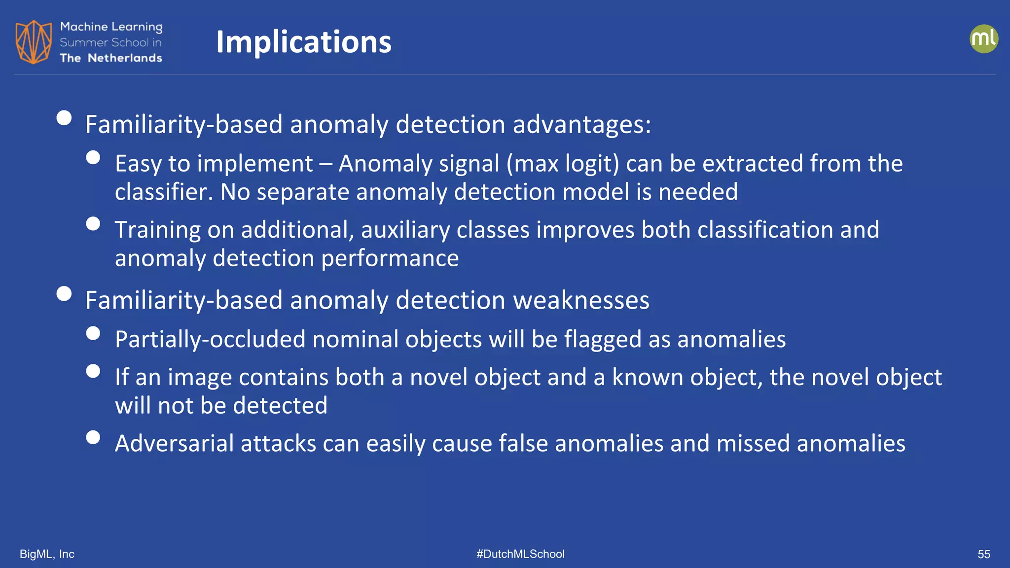 BigML, Inc #DutchMLSchool 55
• Familiarity-based anomaly detection advantages:
• Easy to implement – Anomaly signal (max logit) can be extracted from the
classifier. No separate anomaly detection model is needed
• Training on additional, auxiliary classes improves both classification and
anomaly detection performance
• Familiarity-based anomaly detection weaknesses
• Partially-occluded nominal objects will be flagged as anomalies
• If an image contains both a novel object and a known object, the novel object
will not be detected
• Adversarial attacks can easily cause false anomalies and missed anomalies
Implications
 