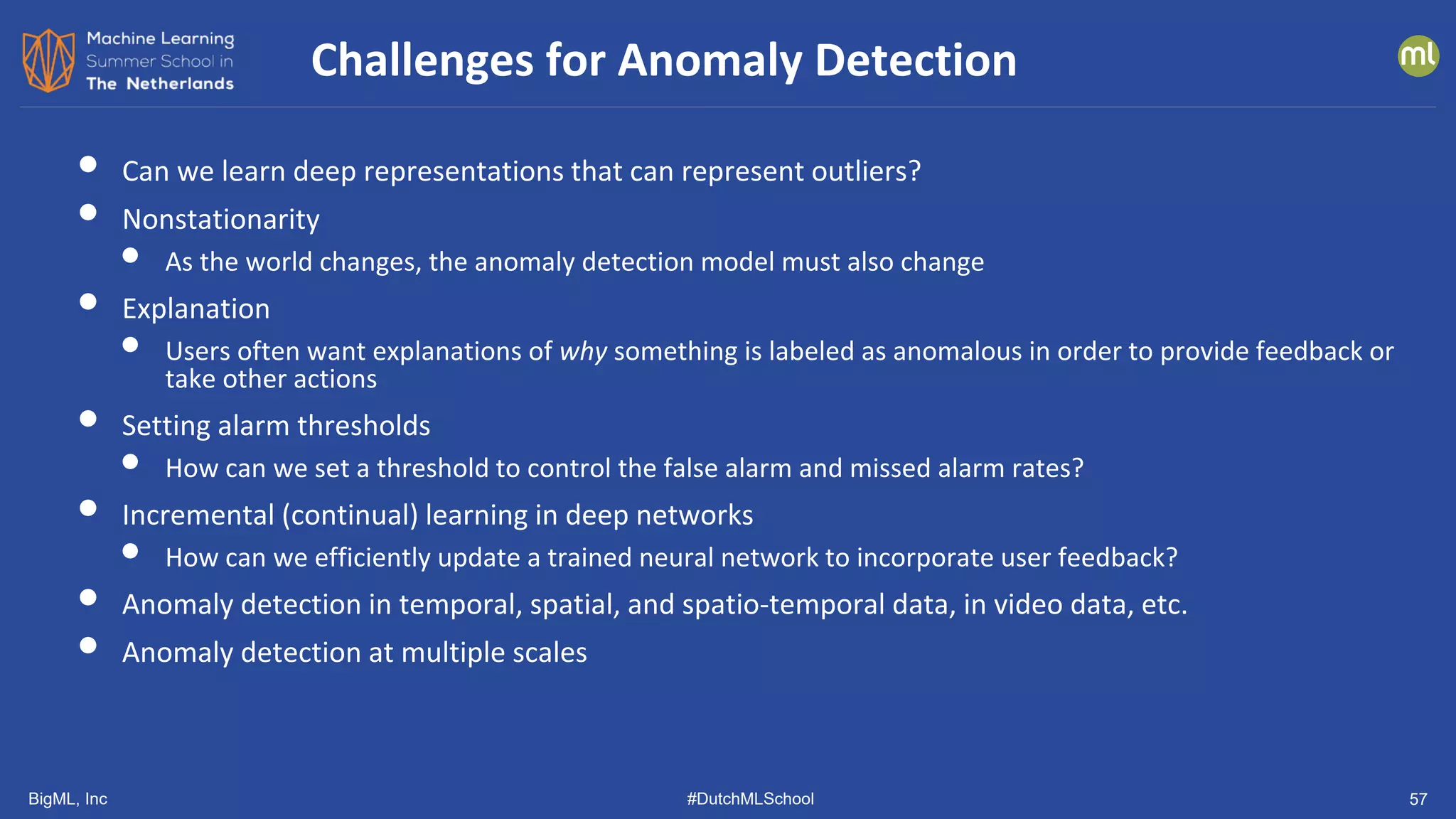 BigML, Inc #DutchMLSchool 57
• Can we learn deep representations that can represent outliers?
• Nonstationarity
• As the world changes, the anomaly detection model must also change
• Explanation
• Users often want explanations of why something is labeled as anomalous in order to provide feedback or
take other actions
• Setting alarm thresholds
• How can we set a threshold to control the false alarm and missed alarm rates?
• Incremental (continual) learning in deep networks
• How can we efficiently update a trained neural network to incorporate user feedback?
• Anomaly detection in temporal, spatial, and spatio-temporal data, in video data, etc.
• Anomaly detection at multiple scales
Challenges for Anomaly Detection
 