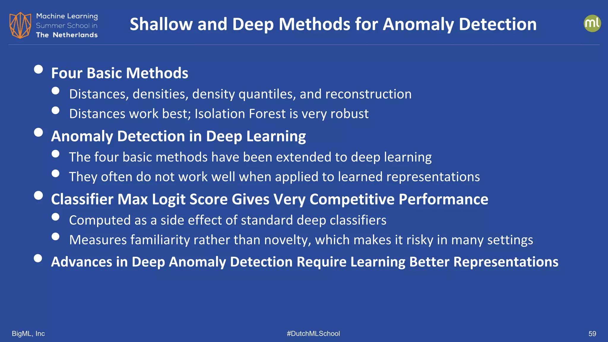 BigML, Inc #DutchMLSchool
• Four Basic Methods
• Distances, densities, density quantiles, and reconstruction
• Distances work best; Isolation Forest is very robust
• Anomaly Detection in Deep Learning
• The four basic methods have been extended to deep learning
• They often do not work well when applied to learned representations
• Classifier Max Logit Score Gives Very Competitive Performance
• Computed as a side effect of standard deep classifiers
• Measures familiarity rather than novelty, which makes it risky in many settings
• Advances in Deep Anomaly Detection Require Learning Better Representations
Shallow and Deep Methods for Anomaly Detection
59
 