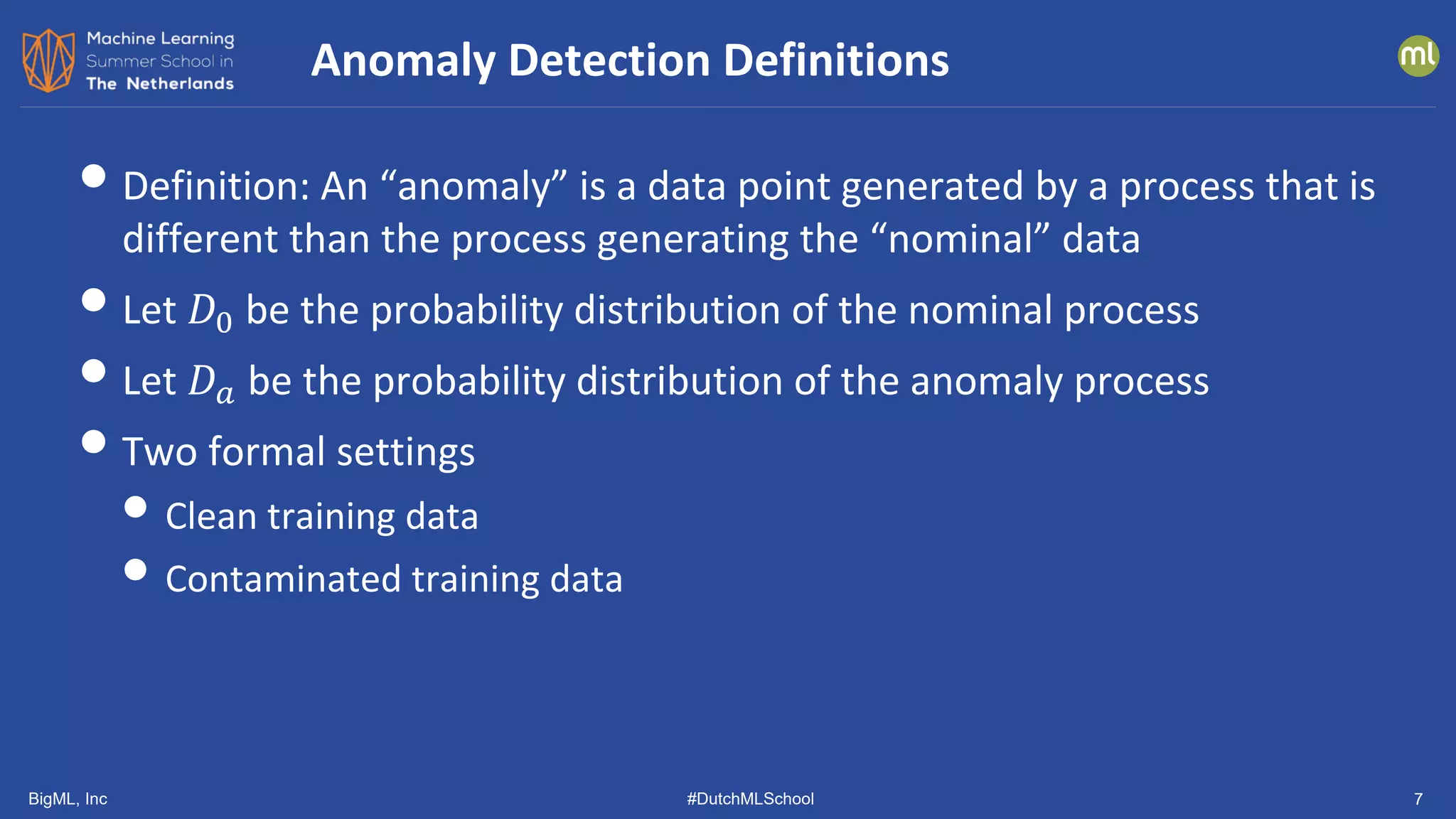 BigML, Inc #DutchMLSchool 7
•Definition: An “anomaly” is a data point generated by a process that is
different than the process generating the “nominal” data
•Let 𝐷𝐷0 be the probability distribution of the nominal process
•Let 𝐷𝐷𝑎𝑎 be the probability distribution of the anomaly process
•Two formal settings
• Clean training data
• Contaminated training data
Anomaly Detection Definitions
 