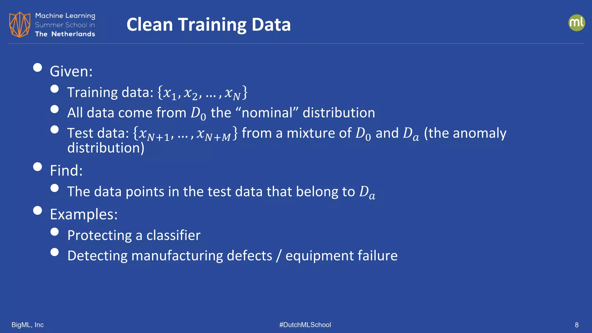 BigML, Inc #DutchMLSchool 8
• Given:
• Training data: 𝑥𝑥1, 𝑥𝑥2, … , 𝑥𝑥𝑁𝑁
• All data come from 𝐷𝐷0 the “nominal” distribution
• Test data: 𝑥𝑥𝑁𝑁+1, … , 𝑥𝑥𝑁𝑁+𝑀𝑀 from a mixture of 𝐷𝐷0 and 𝐷𝐷𝑎𝑎 (the anomaly
distribution)
• Find:
• The data points in the test data that belong to 𝐷𝐷𝑎𝑎
• Examples:
• Protecting a classifier
• Detecting manufacturing defects / equipment failure
Clean Training Data
 