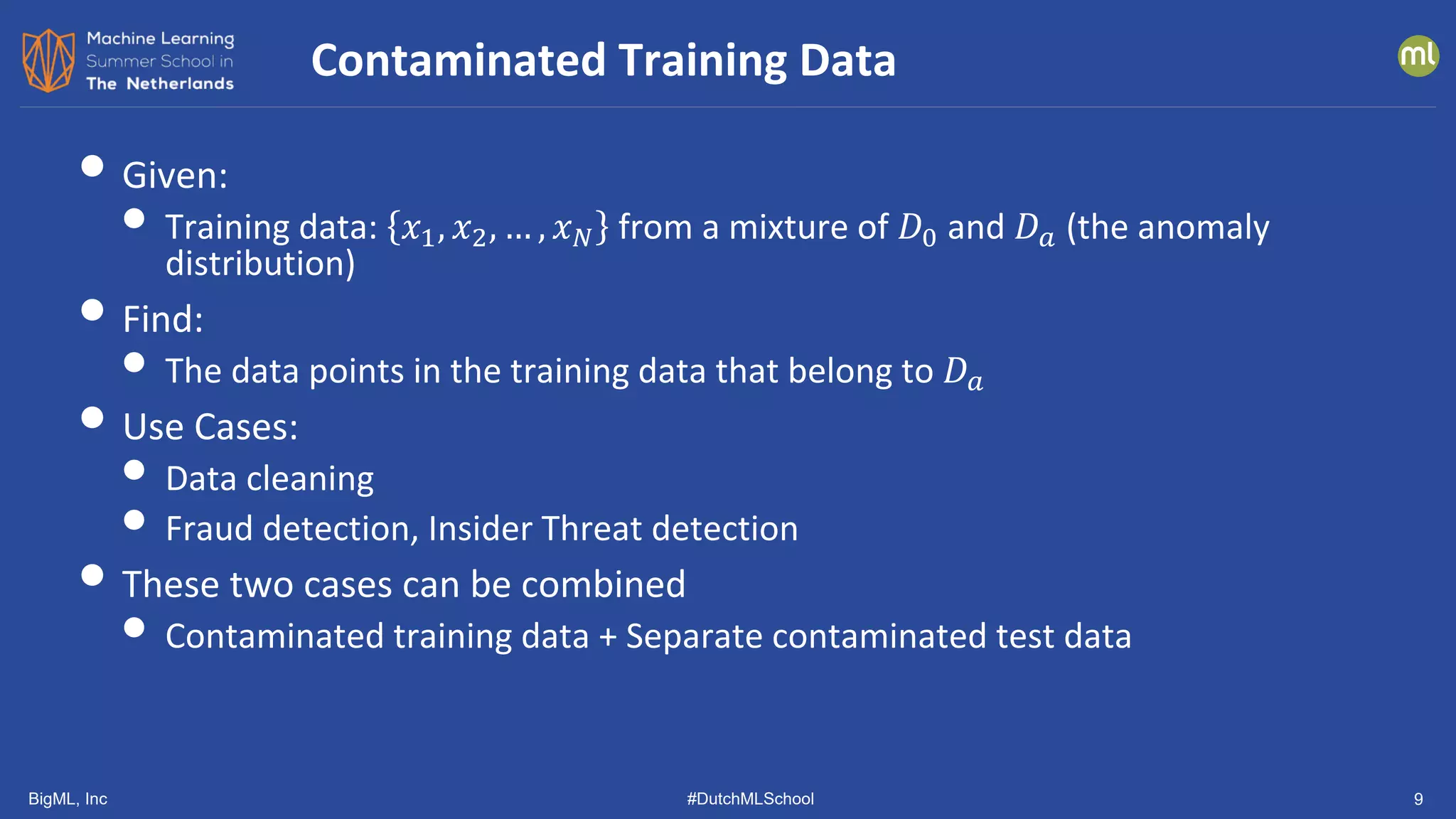 BigML, Inc #DutchMLSchool 9
• Given:
• Training data: 𝑥𝑥1, 𝑥𝑥2, … , 𝑥𝑥𝑁𝑁 from a mixture of 𝐷𝐷0 and 𝐷𝐷𝑎𝑎 (the anomaly
distribution)
• Find:
• The data points in the training data that belong to 𝐷𝐷𝑎𝑎
• Use Cases:
• Data cleaning
• Fraud detection, Insider Threat detection
• These two cases can be combined
• Contaminated training data + Separate contaminated test data
Contaminated Training Data
 