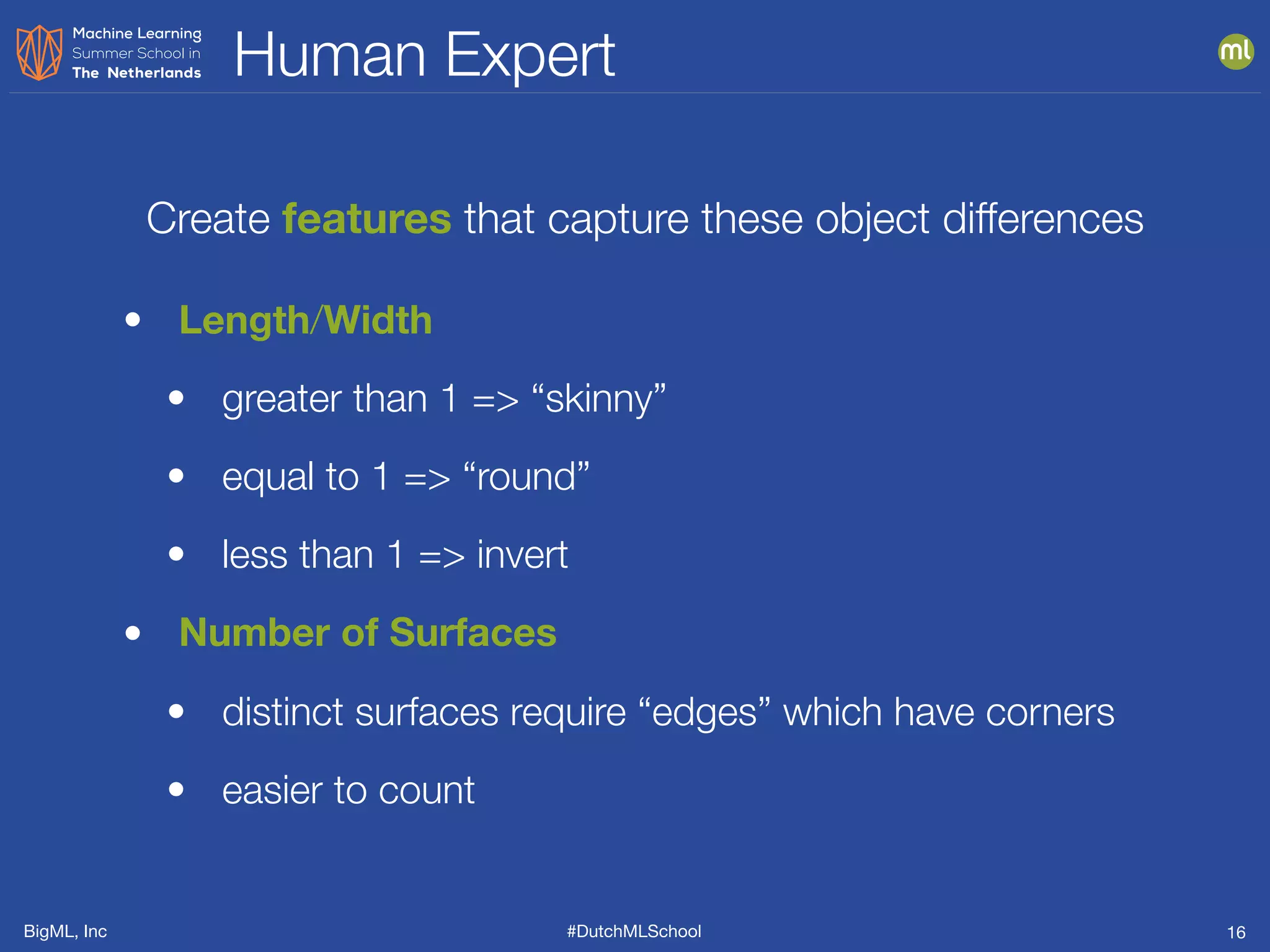 BigML, Inc #DutchMLSchool
Human Expert
16
• Length/Width
• greater than 1 => “skinny”
• equal to 1 => “round”
• less than 1 => invert
• Number of Surfaces
• distinct surfaces require “edges” which have corners
• easier to count
Create features that capture these object differences
 