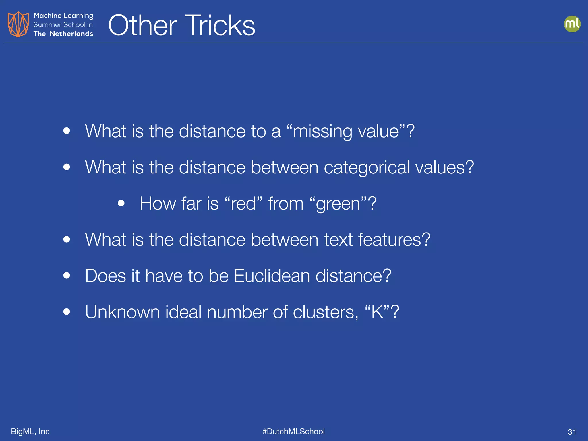 BigML, Inc #DutchMLSchool
Other Tricks
31
• What is the distance to a “missing value”?
• What is the distance between categorical values?
• How far is “red” from “green”?
• What is the distance between text features?
• Does it have to be Euclidean distance?
• Unknown ideal number of clusters, “K”?
 