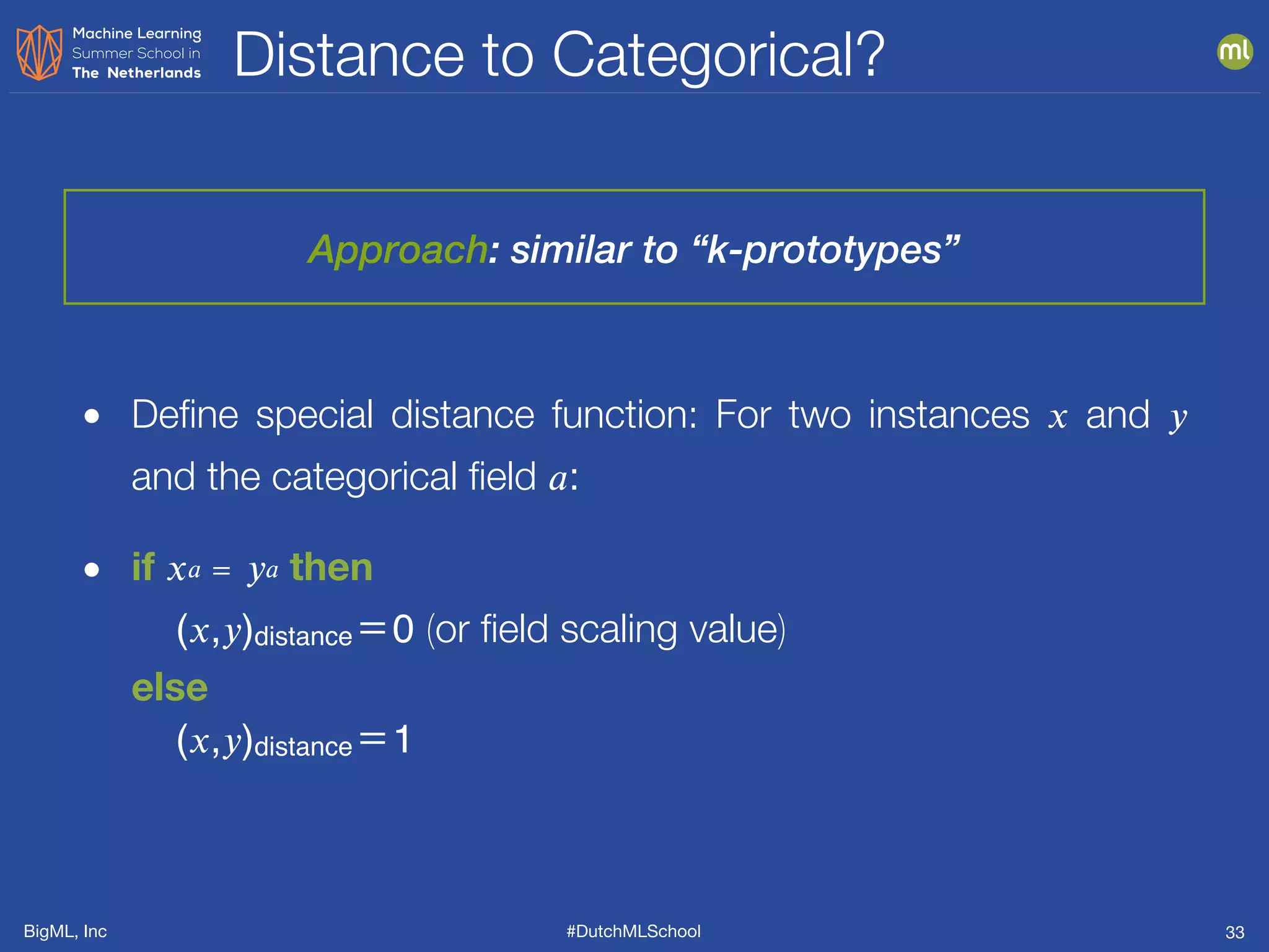 BigML, Inc #DutchMLSchool
Distance to Categorical?
33
• Deﬁne special distance function: For two instances 𝑥 and 𝑦
and the categorical ﬁeld 𝑎:
• if 𝑥 𝑎 ＝ 𝑦 𝑎 then 
(𝑥,𝑦)distance＝0 (or ﬁeld scaling value)  
else  
(𝑥,𝑦)distance＝1
Approach: similar to “k-prototypes”
 