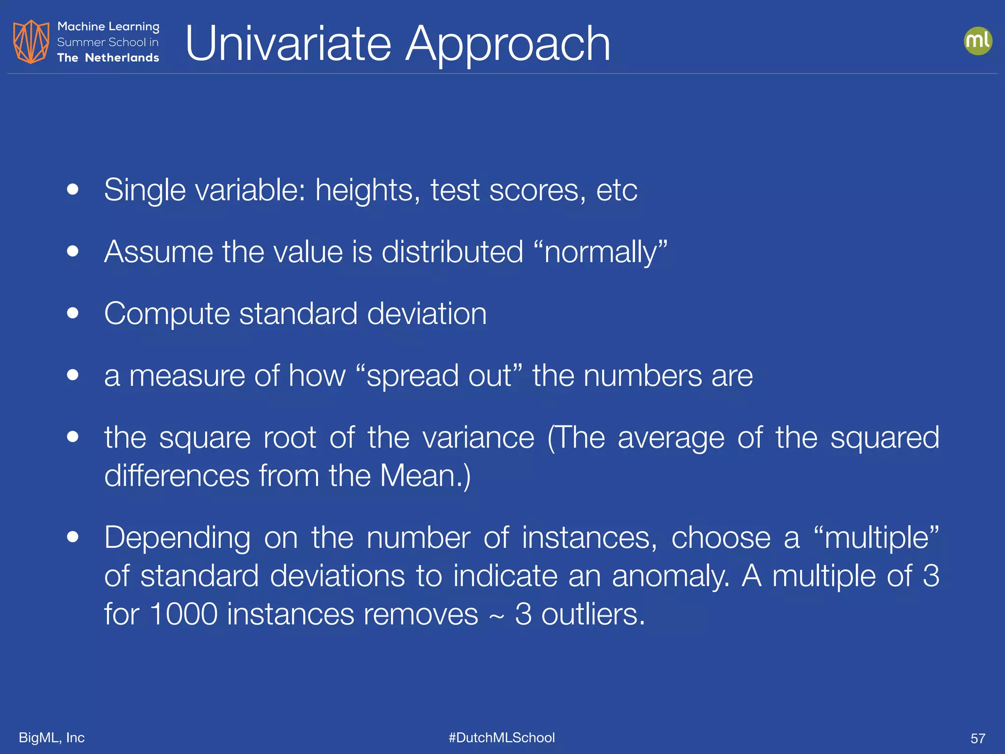 BigML, Inc #DutchMLSchool
Univariate Approach
57
• Single variable: heights, test scores, etc
• Assume the value is distributed “normally”
• Compute standard deviation
• a measure of how “spread out” the numbers are
• the square root of the variance (The average of the squared
differences from the Mean.)
• Depending on the number of instances, choose a “multiple”
of standard deviations to indicate an anomaly. A multiple of 3
for 1000 instances removes ~ 3 outliers.
 