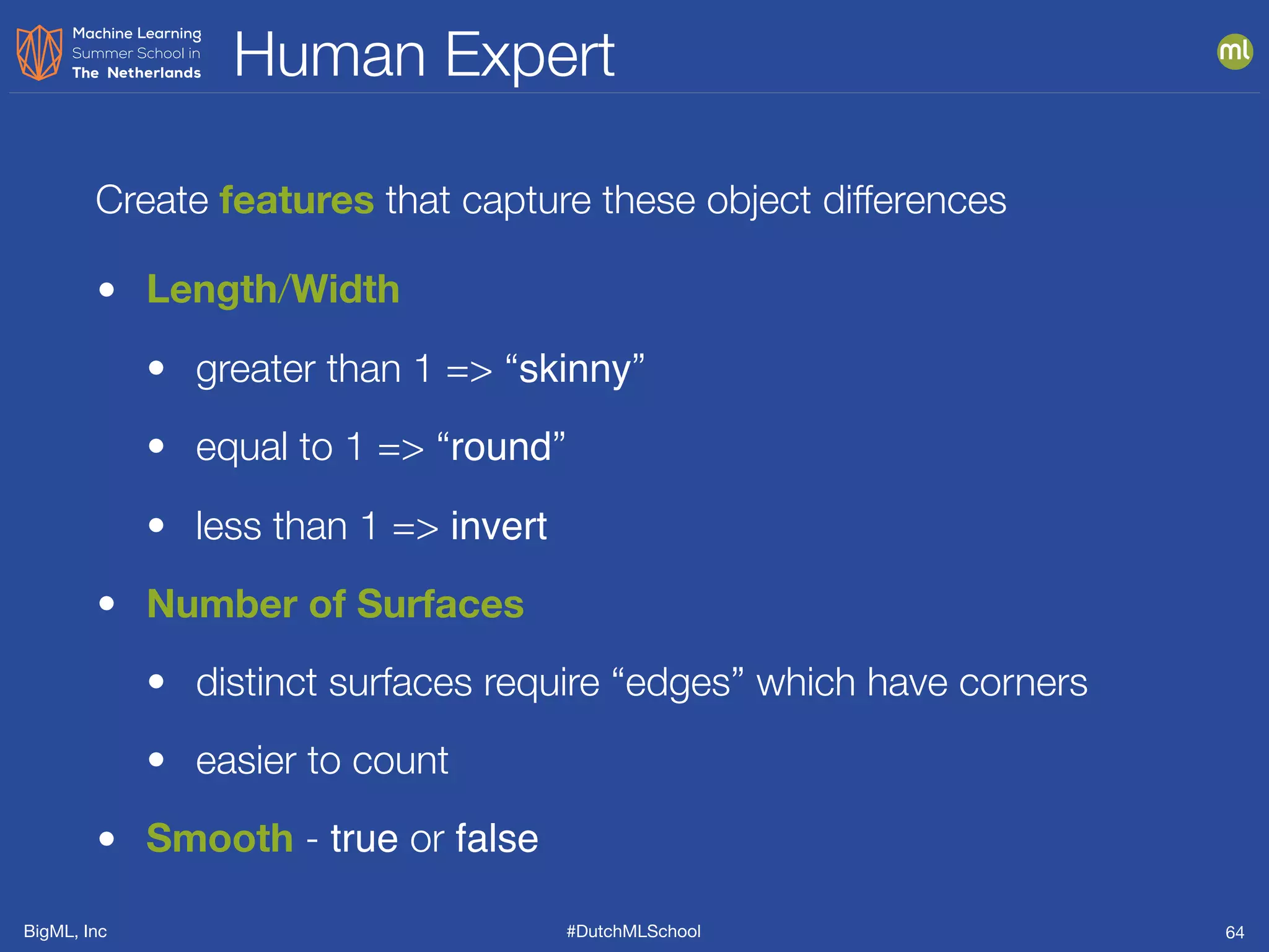 BigML, Inc #DutchMLSchool
Human Expert
64
• Length/Width
• greater than 1 => “skinny”
• equal to 1 => “round”
• less than 1 => invert
• Number of Surfaces
• distinct surfaces require “edges” which have corners
• easier to count
• Smooth - true or false
Create features that capture these object differences
 