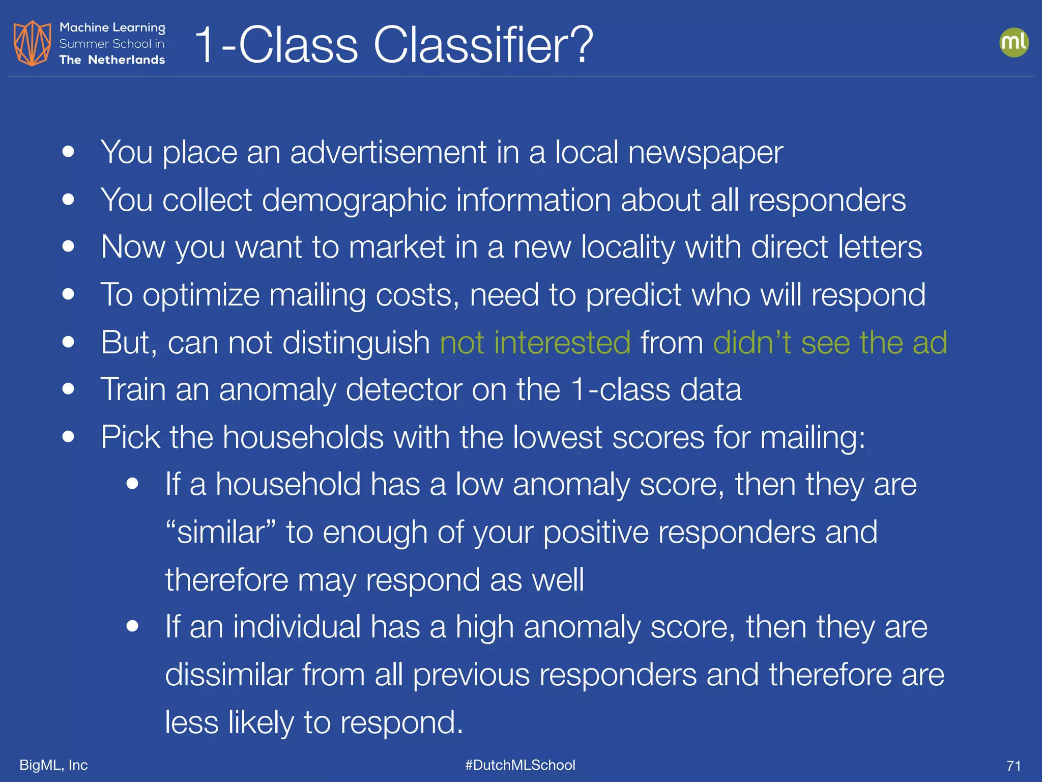 BigML, Inc #DutchMLSchool
1-Class Classiﬁer?
71
• You place an advertisement in a local newspaper
• You collect demographic information about all responders
• Now you want to market in a new locality with direct letters
• To optimize mailing costs, need to predict who will respond
• But, can not distinguish not interested from didn’t see the ad
• Train an anomaly detector on the 1-class data
• Pick the households with the lowest scores for mailing:
• If a household has a low anomaly score, then they are
“similar” to enough of your positive responders and
therefore may respond as well
• If an individual has a high anomaly score, then they are
dissimilar from all previous responders and therefore are
less likely to respond.
 