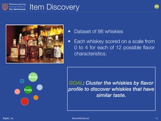 BigML, Inc #DutchMLSchool
Item Discovery
11
GOAL: Cluster the whiskies by flavor
profile to discover whiskies that have
similar taste.
• Dataset of 86 whiskies
• Each whiskey scored on a scale from
0 to 4 for each of 12 possible ﬂavor
characteristics.
Smoky
Fruity
 