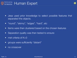 BigML, Inc #DutchMLSchool
Human Expert
15
• Jesa used prior knowledge to select possible features that
separated the objects.
• “round”, “skinny”, “edges”, “hard”, etc
• Items were then clustered based on the chosen features
• Separation quality was then tested to ensure:
• met criteria of K=3
• groups were sufﬁciently “distant”
• no crossover
 
