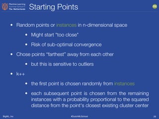 BigML, Inc #DutchMLSchool
Starting Points
26
• Random points or instances in n-dimensional space
• Might start "too close"
• Risk of sub-optimal convergence
• Chose points “farthest” away from each other
• but this is sensitive to outliers
• k++
• the ﬁrst point is chosen randomly from instances
• each subsequent point is chosen from the remaining
instances with a probability proportional to the squared
distance from the point's closest existing cluster center
 