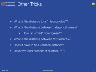 BigML, Inc #DutchMLSchool
Other Tricks
31
• What is the distance to a “missing value”?
• What is the distance between categorical values?
• How far is “red” from “green”?
• What is the distance between text features?
• Does it have to be Euclidean distance?
• Unknown ideal number of clusters, “K”?
 