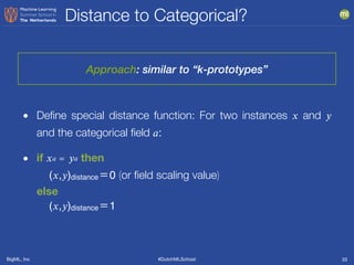 BigML, Inc #DutchMLSchool
Distance to Categorical?
33
• Deﬁne special distance function: For two instances 𝑥 and 𝑦
and the categorical ﬁeld 𝑎:
• if 𝑥 𝑎 ＝ 𝑦 𝑎 then 
(𝑥,𝑦)distance＝0 (or ﬁeld scaling value)  
else  
(𝑥,𝑦)distance＝1
Approach: similar to “k-prototypes”
 
