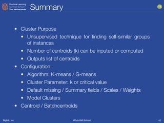 BigML, Inc #DutchMLSchool
Summary
42
• Cluster Purpose
• Unsupervised technique for ﬁnding self-similar groups
of instances
• Number of centroids (k) can be inputed or computed
• Outputs list of centroids
• Conﬁguration:
• Algorithm: K-means / G-means
• Cluster Parameter: k or critical value
• Default missing / Summary ﬁelds / Scales / Weights
• Model Clusters
• Centroid / Batchcentroids
 
