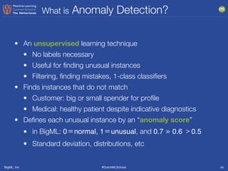 BigML, Inc #DutchMLSchool
What is Anomaly Detection?
44
• An unsupervised learning technique
• No labels necessary
• Useful for ﬁnding unusual instances
• Filtering, ﬁnding mistakes, 1-class classiﬁers
• Finds instances that do not match
• Customer: big or small spender for proﬁle
• Medical: healthy patient despite indicative diagnostics
• Deﬁnes each unusual instance by an “anomaly score”
• in BigML: 0＝normal, 1＝unusual, and 0.7 ≫ 0.6 ﹥0.5

• Standard deviation, distributions, etc
 