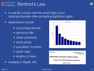 BigML, Inc #DutchMLSchool
Benford’s Law
56
• In real-life numeric sets the small digits occur
disproportionately often as leading signiﬁcant digits.
• Applications include:
• accounting records
• electricity bills
• street addresses
• stock prices
• population numbers
• death rates
• lengths of rivers
• Available in BigML API
 