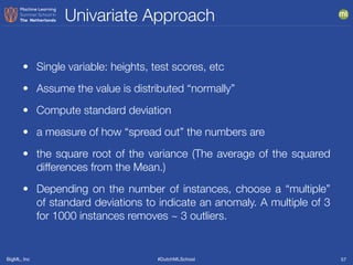 BigML, Inc #DutchMLSchool
Univariate Approach
57
• Single variable: heights, test scores, etc
• Assume the value is distributed “normally”
• Compute standard deviation
• a measure of how “spread out” the numbers are
• the square root of the variance (The average of the squared
differences from the Mean.)
• Depending on the number of instances, choose a “multiple”
of standard deviations to indicate an anomaly. A multiple of 3
for 1000 instances removes ~ 3 outliers.
 