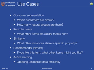 BigML, Inc #DutchMLSchool
Use Cases
6
• Customer segmentation
• Which customers are similar?
• How many natural groups are there?
• Item discovery
• What other items are similar to this one?
• Similarity
• What other instances share a speciﬁc property?
• Recommender (almost)
• If you like this item, what other items might you like?
• Active learning
• Labelling unlabelled data efﬁciently
 