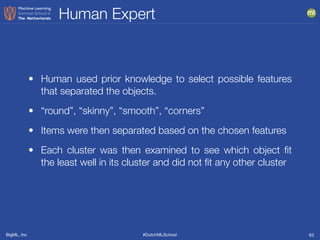 BigML, Inc #DutchMLSchool
Human Expert
63
• Human used prior knowledge to select possible features
that separated the objects.
• “round”, “skinny”, “smooth”, “corners”
• Items were then separated based on the chosen features
• Each cluster was then examined to see which object ﬁt
the least well in its cluster and did not ﬁt any other cluster
 