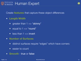 BigML, Inc #DutchMLSchool
Human Expert
64
• Length/Width
• greater than 1 => “skinny”
• equal to 1 => “round”
• less than 1 => invert
• Number of Surfaces
• distinct surfaces require “edges” which have corners
• easier to count
• Smooth - true or false
Create features that capture these object differences
 