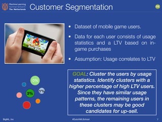 BigML, Inc #DutchMLSchool
Customer Segmentation
7
GOAL: Cluster the users by usage
statistics. Identify clusters with a
higher percentage of high LTV users.
Since they have similar usage
patterns, the remaining users in
these clusters may be good
candidates for up-sell.
• Dataset of mobile game users.
• Data for each user consists of usage
statistics and a LTV based on in-
game purchases
• Assumption: Usage correlates to LTV
0%
3%
1%
 
