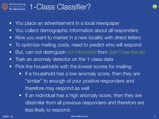 BigML, Inc #DutchMLSchool
1-Class Classiﬁer?
71
• You place an advertisement in a local newspaper
• You collect demographic information about all responders
• Now you want to market in a new locality with direct letters
• To optimize mailing costs, need to predict who will respond
• But, can not distinguish not interested from didn’t see the ad
• Train an anomaly detector on the 1-class data
• Pick the households with the lowest scores for mailing:
• If a household has a low anomaly score, then they are
“similar” to enough of your positive responders and
therefore may respond as well
• If an individual has a high anomaly score, then they are
dissimilar from all previous responders and therefore are
less likely to respond.
 
