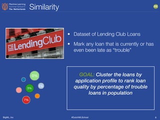 BigML, Inc #DutchMLSchool
Similarity
8
GOAL: Cluster the loans by
application profile to rank loan
quality by percentage of trouble
loans in population
• Dataset of Lending Club Loans
• Mark any loan that is currently or has
even been late as “trouble”
0%
3%
7%
1%
 