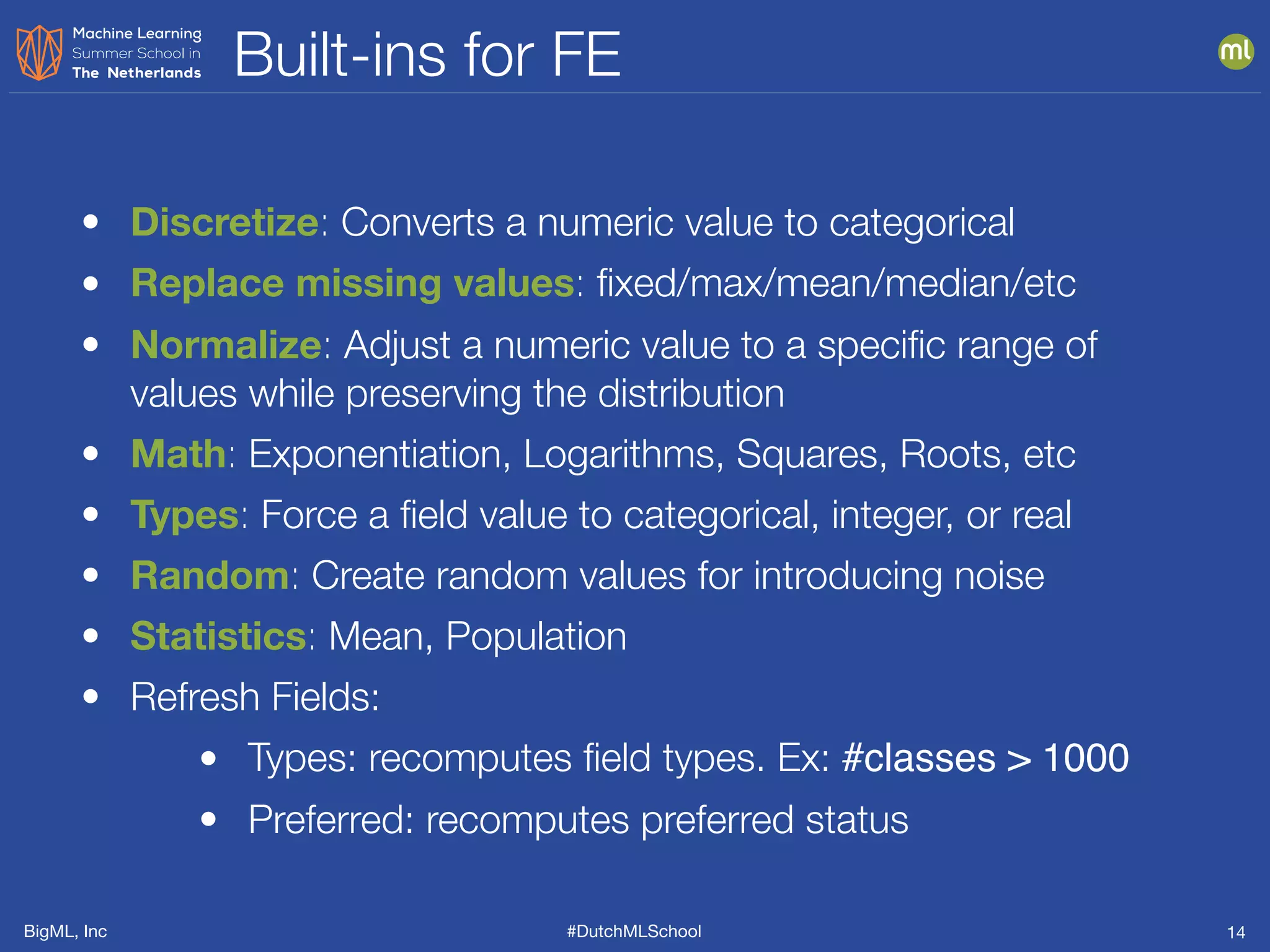 BigML, Inc #DutchMLSchool
Built-ins for FE
14
• Discretize: Converts a numeric value to categorical
• Replace missing values: ﬁxed/max/mean/median/etc
• Normalize: Adjust a numeric value to a speciﬁc range of
values while preserving the distribution
• Math: Exponentiation, Logarithms, Squares, Roots, etc
• Types: Force a ﬁeld value to categorical, integer, or real
• Random: Create random values for introducing noise
• Statistics: Mean, Population
• Refresh Fields:
• Types: recomputes ﬁeld types. Ex: #classes > 1000
• Preferred: recomputes preferred status
 