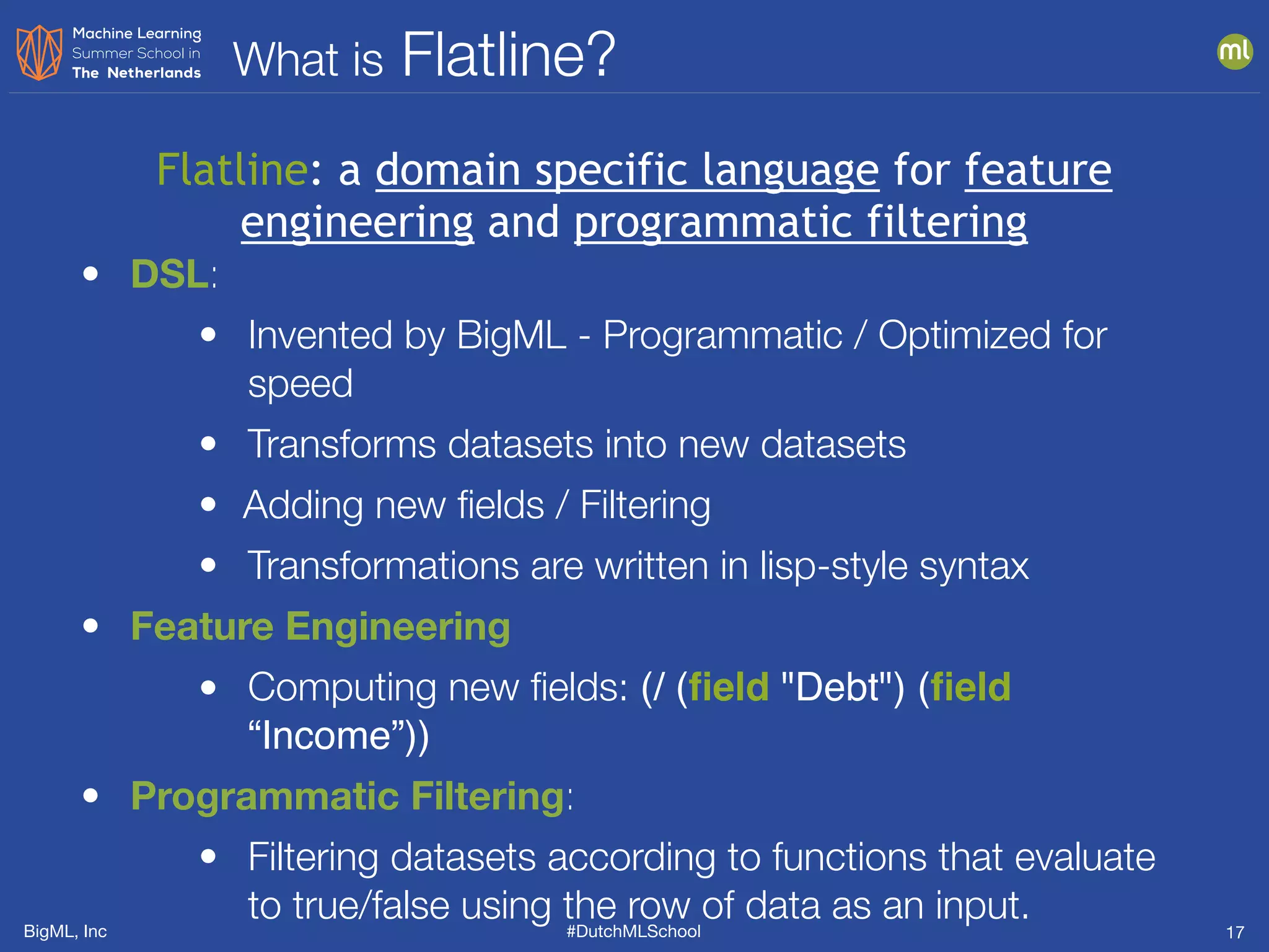 BigML, Inc #DutchMLSchool
What is Flatline?
17
• DSL:
• Invented by BigML - Programmatic / Optimized for
speed
• Transforms datasets into new datasets
• Adding new ﬁelds / Filtering
• Transformations are written in lisp-style syntax
• Feature Engineering
• Computing new ﬁelds: (/ (ﬁeld "Debt") (ﬁeld
“Income”))
• Programmatic Filtering:
• Filtering datasets according to functions that evaluate
to true/false using the row of data as an input.
Flatline: a domain specific language for feature
engineering and programmatic filtering
 
