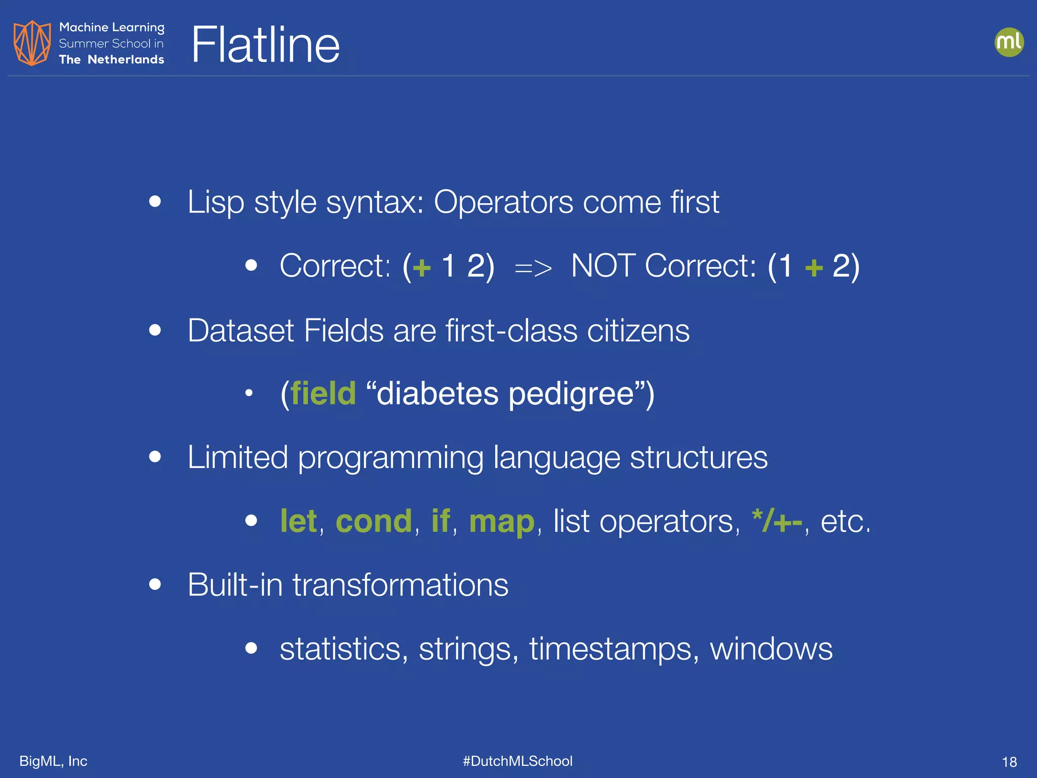 BigML, Inc #DutchMLSchool
Flatline
18
• Lisp style syntax: Operators come ﬁrst
• Correct: (+ 1 2) => NOT Correct: (1 + 2)
• Dataset Fields are ﬁrst-class citizens
• (ﬁeld “diabetes pedigree”)
• Limited programming language structures
• let, cond, if, map, list operators, */+-, etc.
• Built-in transformations
• statistics, strings, timestamps, windows
 