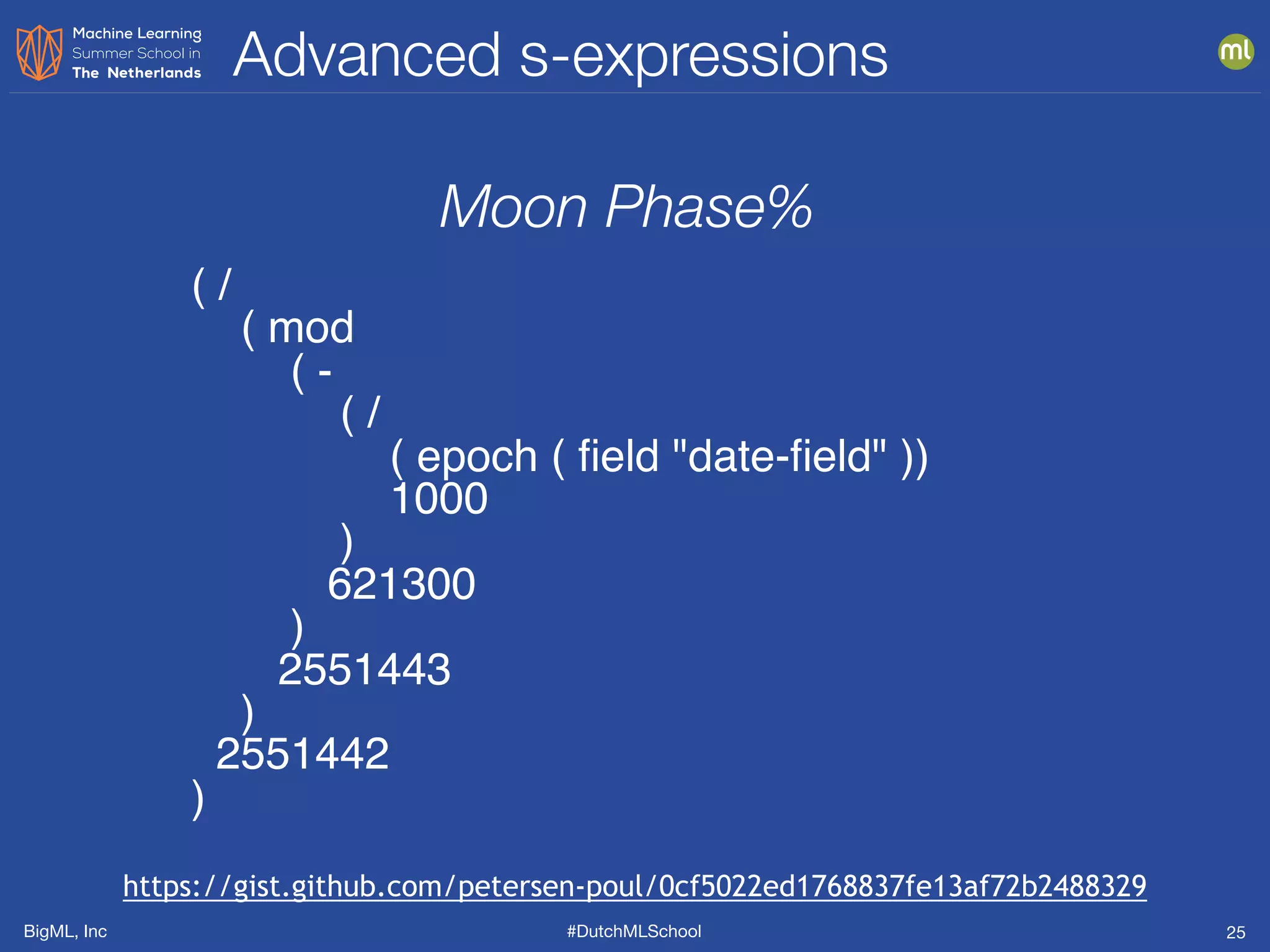 BigML, Inc #DutchMLSchool
Advanced s-expressions
25
( /
( mod
( -
( /
( epoch ( ﬁeld "date-ﬁeld" ))
1000
)
621300
)
2551443
)
2551442
)
Moon Phase%
https://gist.github.com/petersen-poul/0cf5022ed1768837fe13af72b2488329
 