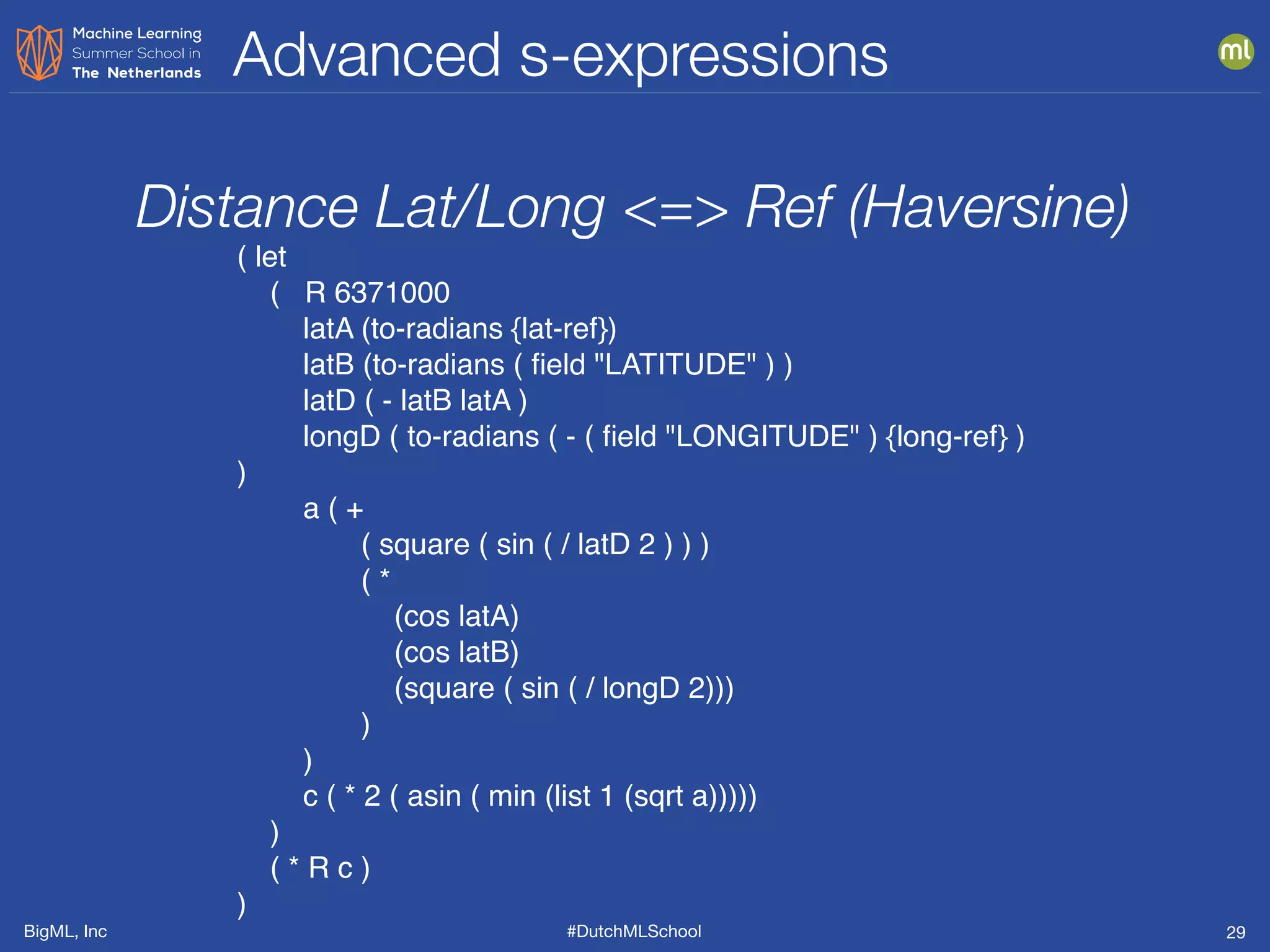 BigML, Inc #DutchMLSchool
Advanced s-expressions
29
( let
( R 6371000
latA (to-radians {lat-ref})
latB (to-radians ( ﬁeld "LATITUDE" ) )
latD ( - latB latA )
longD ( to-radians ( - ( ﬁeld "LONGITUDE" ) {long-ref} )
)
a ( +
( square ( sin ( / latD 2 ) ) )
( *
(cos latA)
(cos latB)
(square ( sin ( / longD 2)))
)
)
c ( * 2 ( asin ( min (list 1 (sqrt a)))))
)
( * R c )
)
Distance Lat/Long <=> Ref (Haversine)
 