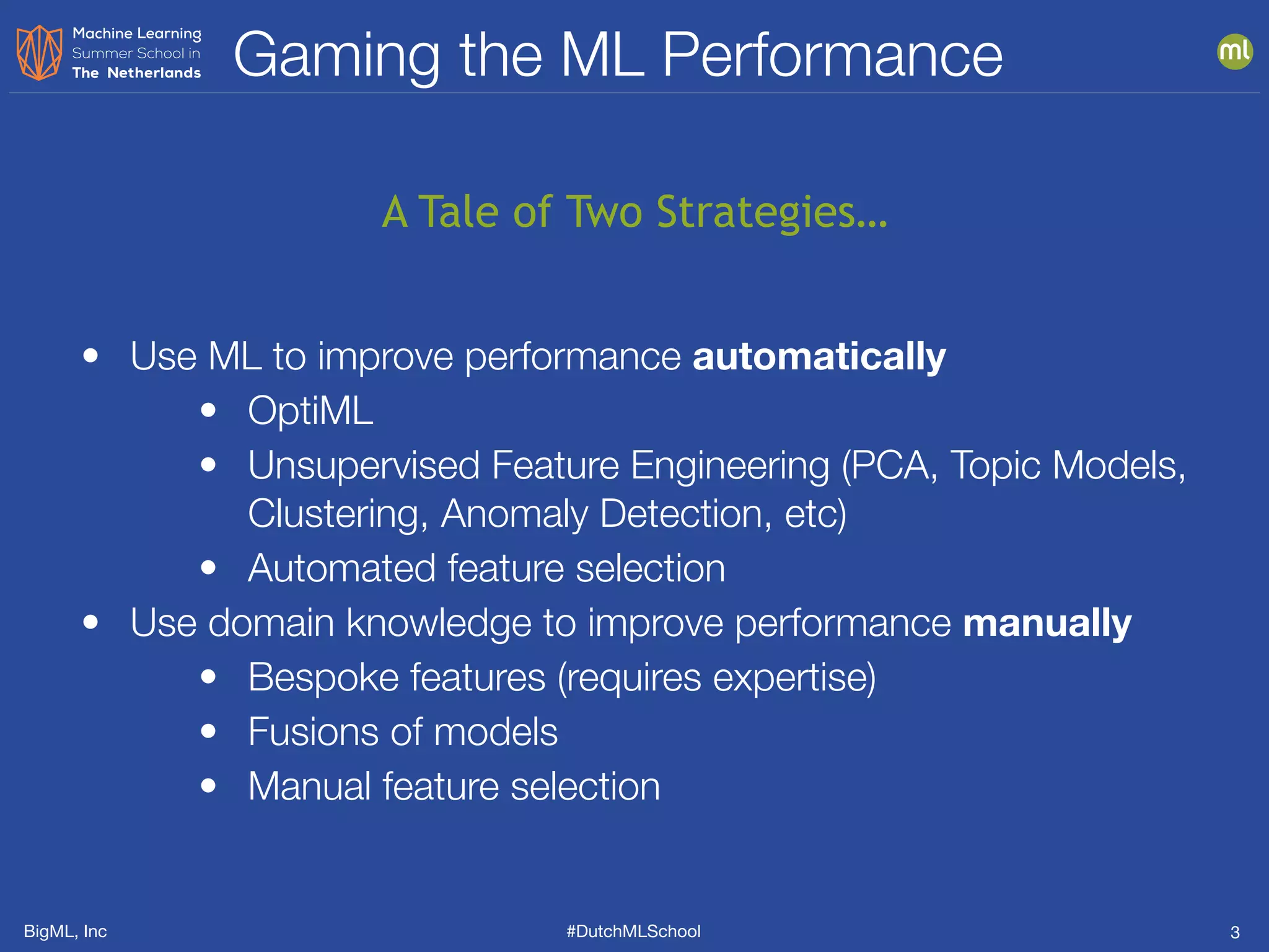 BigML, Inc #DutchMLSchool
Gaming the ML Performance
3
• Use ML to improve performance automatically
• OptiML
• Unsupervised Feature Engineering (PCA, Topic Models,
Clustering, Anomaly Detection, etc)
• Automated feature selection
• Use domain knowledge to improve performance manually
• Bespoke features (requires expertise)
• Fusions of models
• Manual feature selection
A Tale of Two Strategies…
 