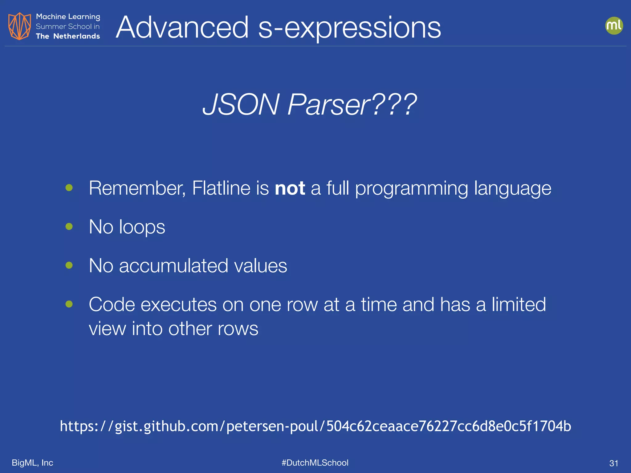 BigML, Inc #DutchMLSchool
Advanced s-expressions
31
JSON Parser???
• Remember, Flatline is not a full programming language
• No loops
• No accumulated values
• Code executes on one row at a time and has a limited
view into other rows
https://gist.github.com/petersen-poul/504c62ceaace76227cc6d8e0c5f1704b
 