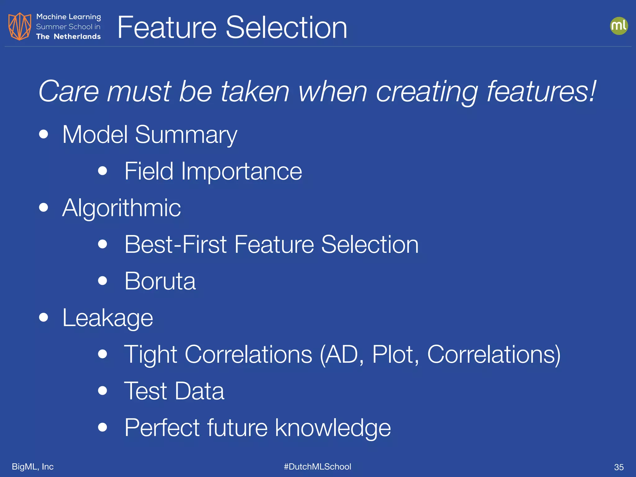 BigML, Inc #DutchMLSchool
Feature Selection
35
• Model Summary
• Field Importance
• Algorithmic
• Best-First Feature Selection
• Boruta
• Leakage
• Tight Correlations (AD, Plot, Correlations)
• Test Data
• Perfect future knowledge
Care must be taken when creating features!
 