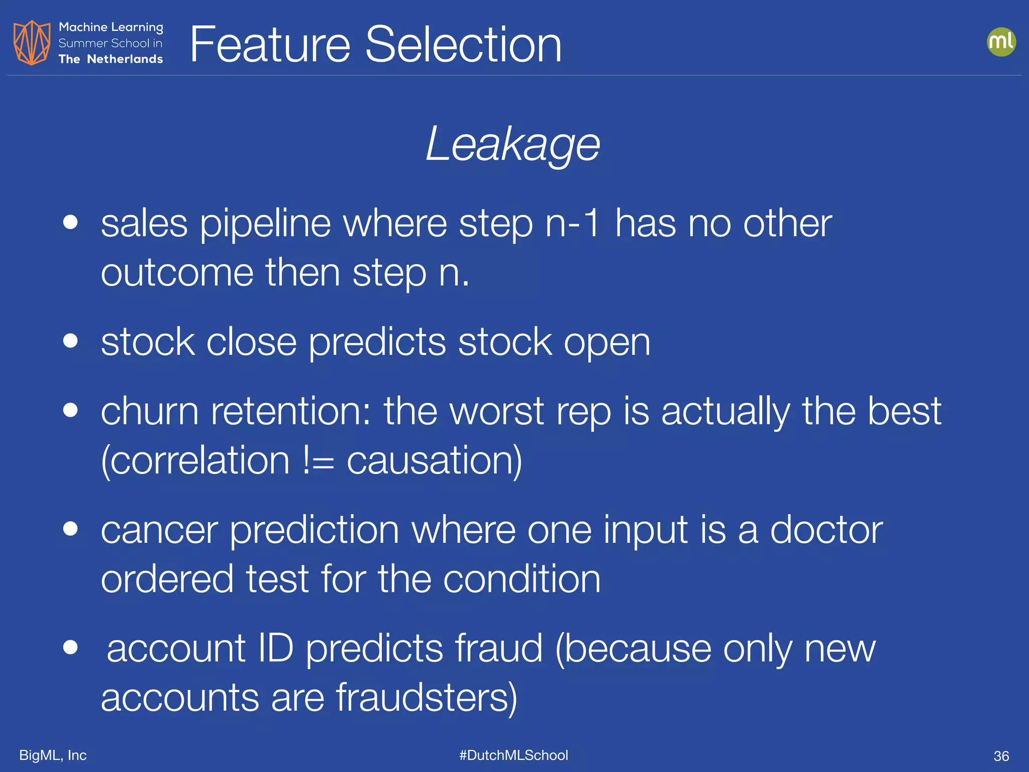 BigML, Inc #DutchMLSchool
Feature Selection
36
Leakage
• sales pipeline where step n-1 has no other
outcome then step n.
• stock close predicts stock open
• churn retention: the worst rep is actually the best
(correlation != causation)
• cancer prediction where one input is a doctor
ordered test for the condition
• 	account ID predicts fraud (because only new
accounts are fraudsters)
 