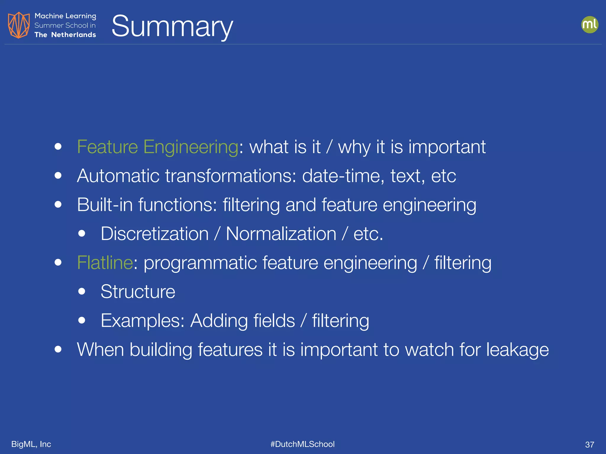 BigML, Inc #DutchMLSchool
Summary
37
• Feature Engineering: what is it / why it is important
• Automatic transformations: date-time, text, etc
• Built-in functions: ﬁltering and feature engineering
• Discretization / Normalization / etc.
• Flatline: programmatic feature engineering / ﬁltering
• Structure
• Examples: Adding ﬁelds / ﬁltering
• When building features it is important to watch for leakage
 