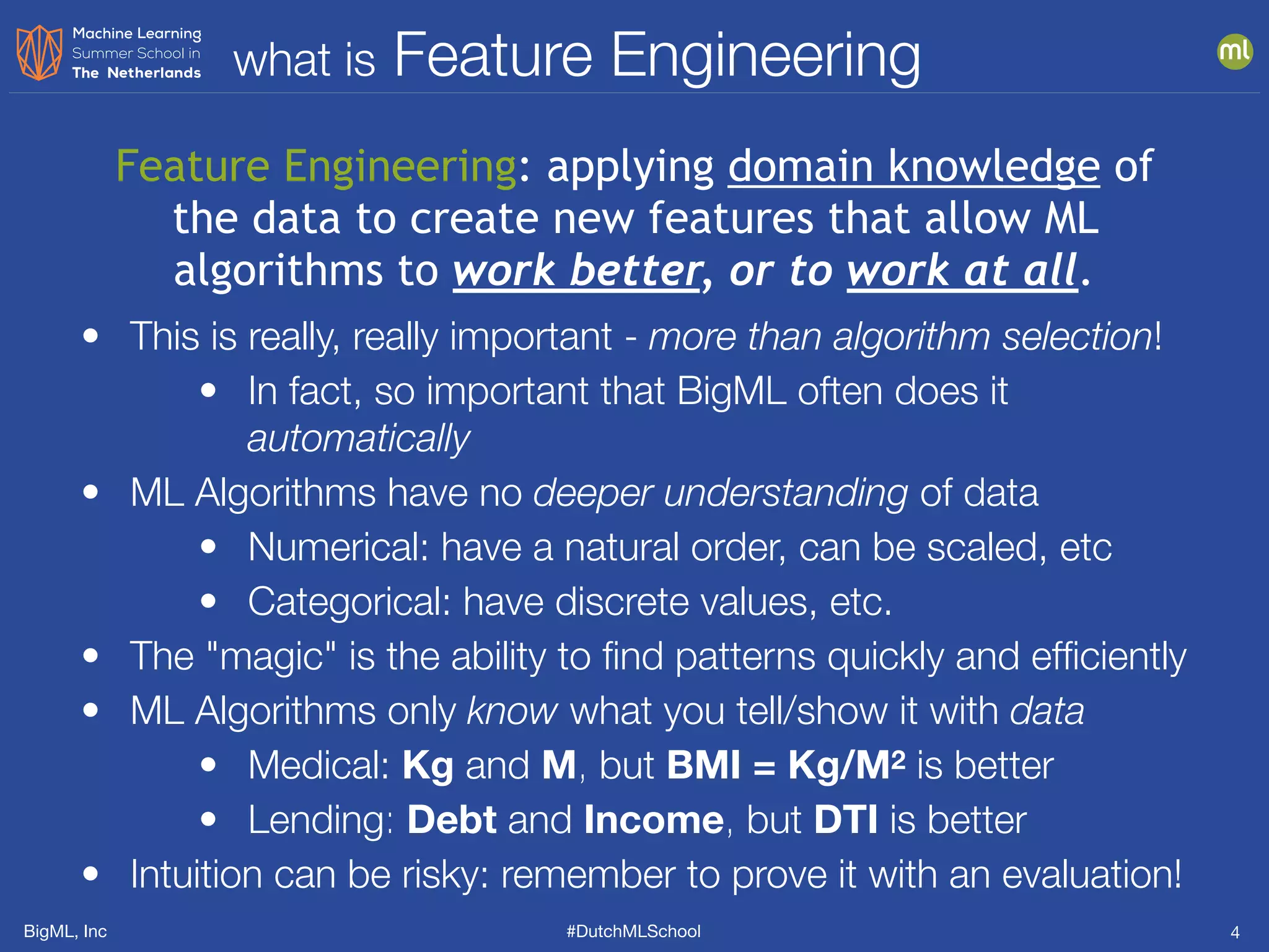 BigML, Inc #DutchMLSchool
what is Feature Engineering
4
Feature Engineering: applying domain knowledge of
the data to create new features that allow ML
algorithms to work better, or to work at all.
• This is really, really important - more than algorithm selection!
• In fact, so important that BigML often does it
automatically
• ML Algorithms have no deeper understanding of data
• Numerical: have a natural order, can be scaled, etc
• Categorical: have discrete values, etc.
• The "magic" is the ability to ﬁnd patterns quickly and efﬁciently
• ML Algorithms only know what you tell/show it with data
• Medical: Kg and M, but BMI = Kg/M2 is better
• Lending: Debt and Income, but DTI is better
• Intuition can be risky: remember to prove it with an evaluation!
 
