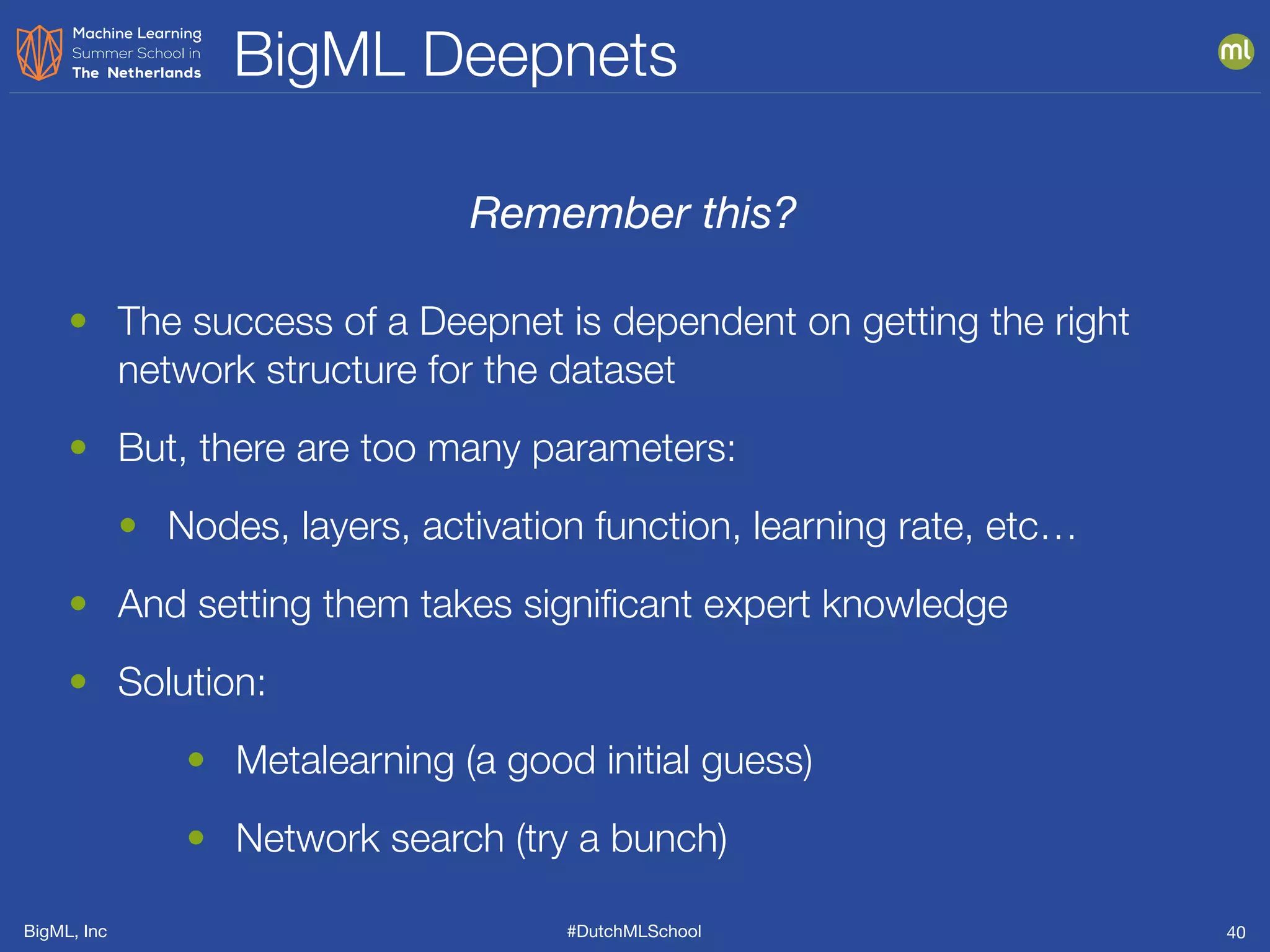 BigML, Inc #DutchMLSchool
BigML Deepnets
40
• The success of a Deepnet is dependent on getting the right
network structure for the dataset
• But, there are too many parameters:
• Nodes, layers, activation function, learning rate, etc…
• And setting them takes signiﬁcant expert knowledge
• Solution:
• Metalearning (a good initial guess)
• Network search (try a bunch)
Remember this?
 