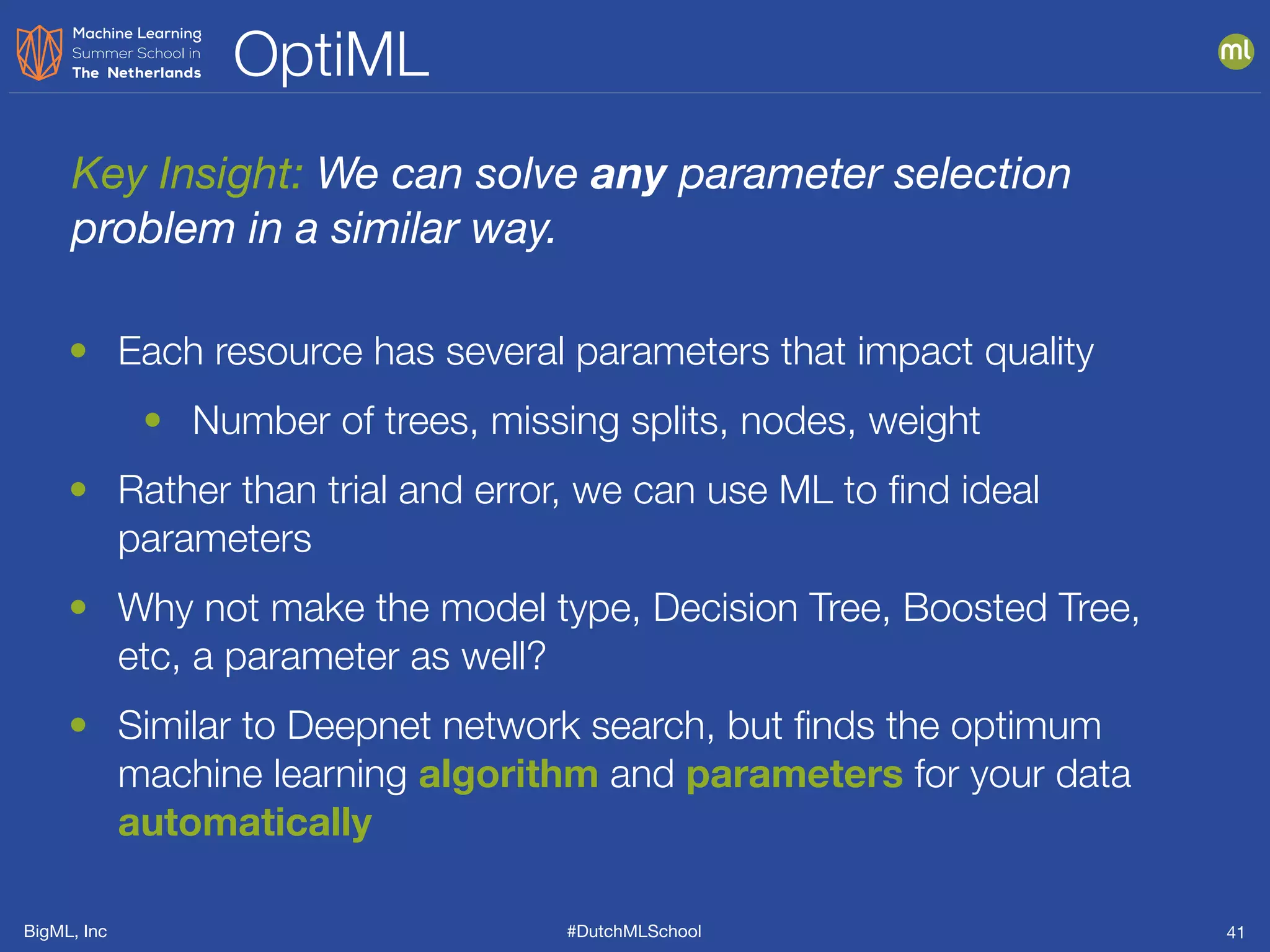 BigML, Inc #DutchMLSchool
OptiML
41
• Each resource has several parameters that impact quality
• Number of trees, missing splits, nodes, weight
• Rather than trial and error, we can use ML to ﬁnd ideal
parameters
• Why not make the model type, Decision Tree, Boosted Tree,
etc, a parameter as well?
• Similar to Deepnet network search, but ﬁnds the optimum
machine learning algorithm and parameters for your data
automatically
Key Insight: We can solve any parameter selection
problem in a similar way.
 