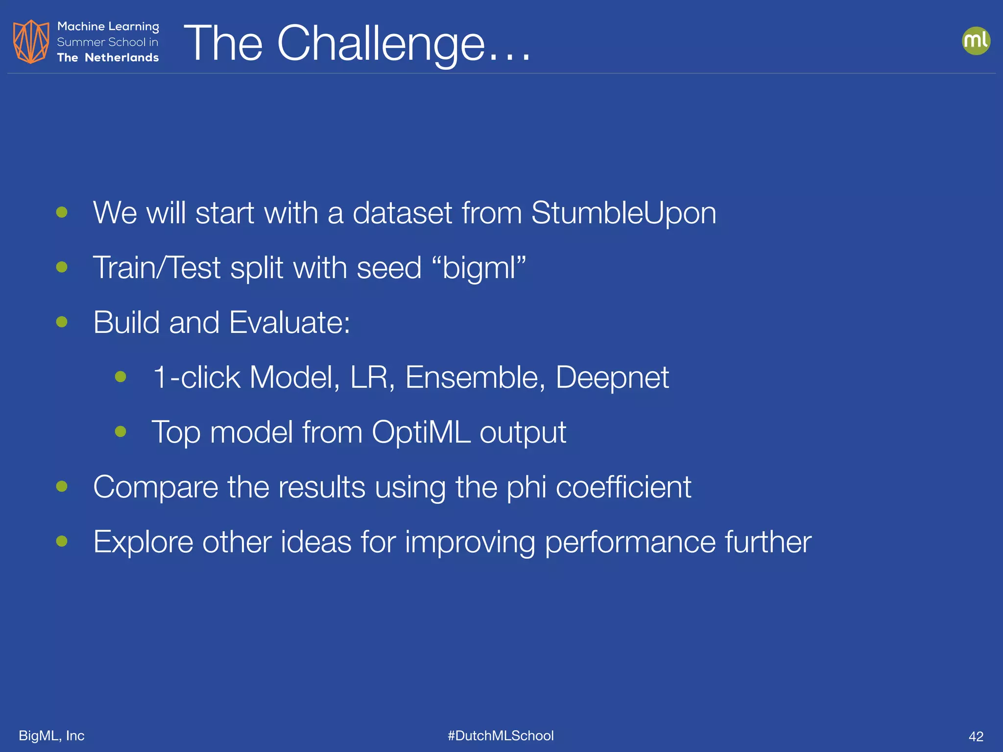 BigML, Inc #DutchMLSchool
The Challenge…
42
• We will start with a dataset from StumbleUpon
• Train/Test split with seed “bigml”
• Build and Evaluate:
• 1-click Model, LR, Ensemble, Deepnet
• Top model from OptiML output
• Compare the results using the phi coefﬁcient
• Explore other ideas for improving performance further
 