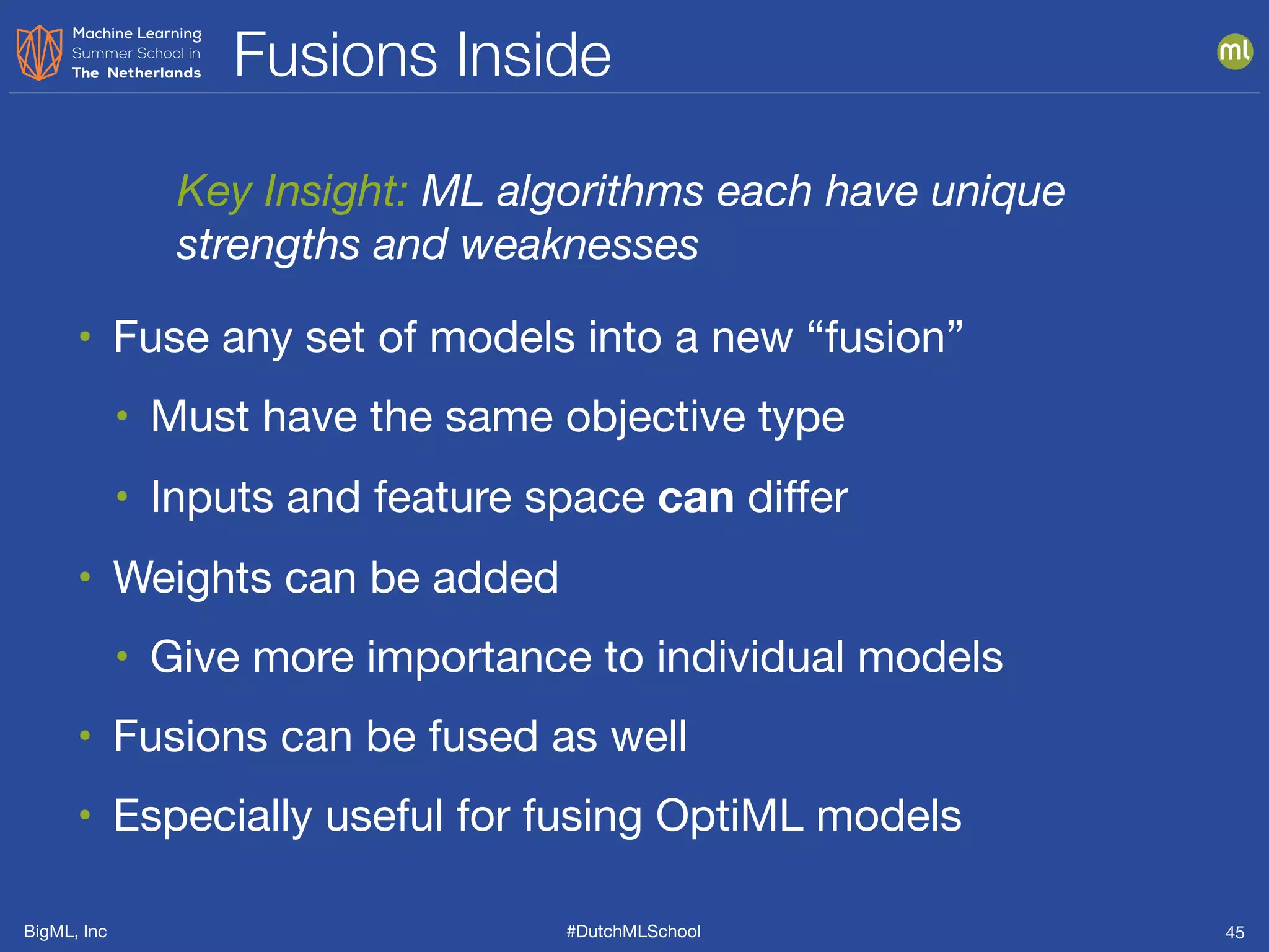 BigML, Inc #DutchMLSchool
Fusions Inside
45
• Fuse any set of models into a new “fusion”

• Must have the same objective type

• Inputs and feature space can differ

• Weights can be added 

• Give more importance to individual models

• Fusions can be fused as well

• Especially useful for fusing OptiML models
Key Insight: ML algorithms each have unique
strengths and weaknesses
 