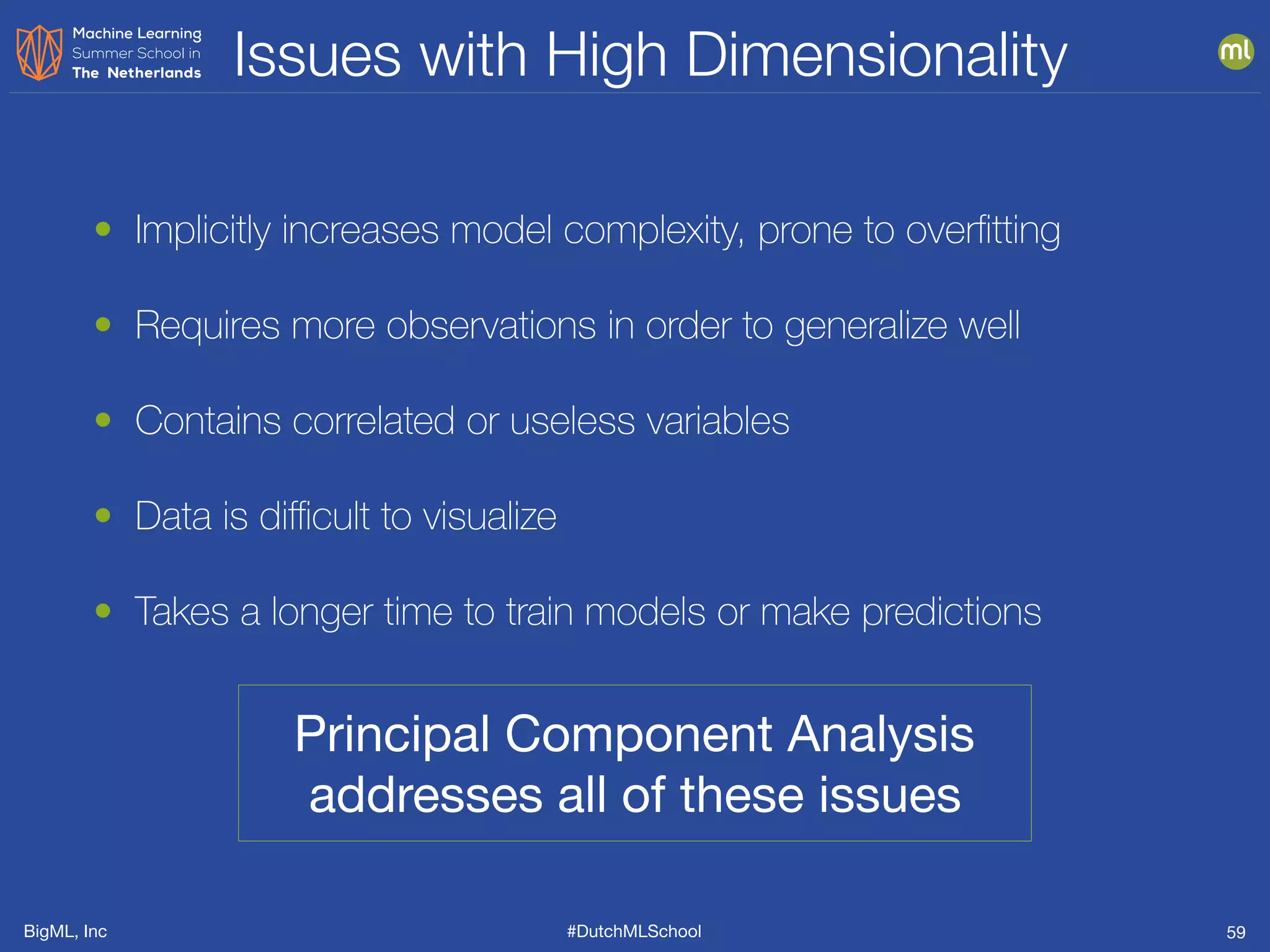BigML, Inc #DutchMLSchool
Issues with High Dimensionality
59
• Implicitly increases model complexity, prone to overﬁtting
• Requires more observations in order to generalize well
• Contains correlated or useless variables
• Data is diﬃcult to visualize
• Takes a longer time to train models or make predictions
Principal Component Analysis
addresses all of these issues
 