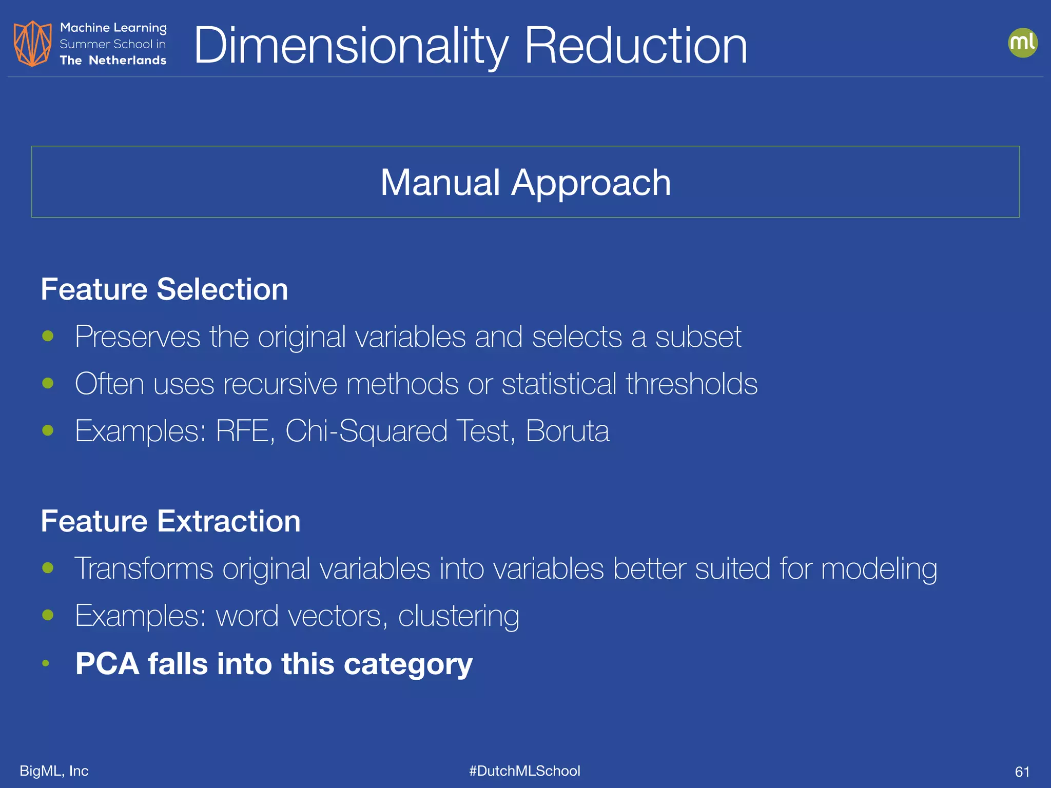 BigML, Inc #DutchMLSchool
Dimensionality Reduction
61
Feature Selection
• Preserves the original variables and selects a subset
• Often uses recursive methods or statistical thresholds
• Examples: RFE, Chi-Squared Test, Boruta
Feature Extraction
• Transforms original variables into variables better suited for modeling
• Examples: word vectors, clustering
• PCA falls into this category
Manual Approach
 