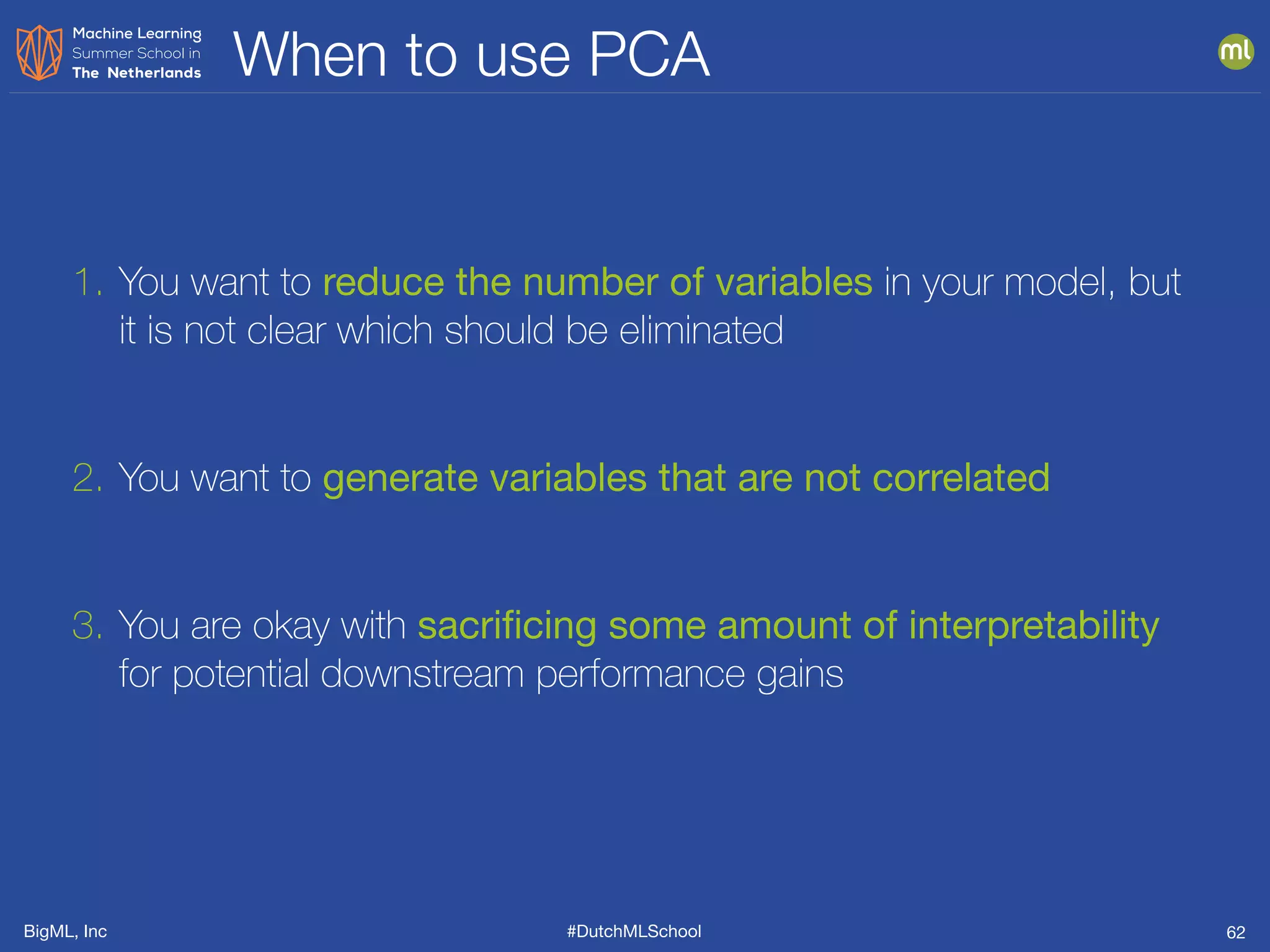 BigML, Inc #DutchMLSchool
When to use PCA
62
1. You want to reduce the number of variables in your model, but
it is not clear which should be eliminated
2. You want to generate variables that are not correlated
3. You are okay with sacriﬁcing some amount of interpretability
for potential downstream performance gains
 