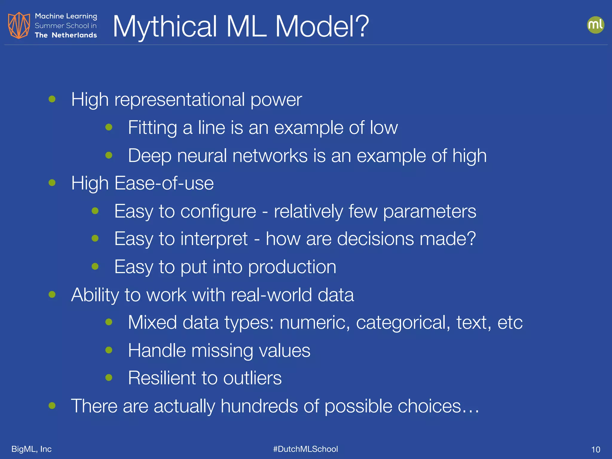 BigML, Inc #DutchMLSchool
Mythical ML Model?
10
• High representational power
• Fitting a line is an example of low
• Deep neural networks is an example of high
• High Ease-of-use
• Easy to conﬁgure - relatively few parameters
• Easy to interpret - how are decisions made?
• Easy to put into production
• Ability to work with real-world data
• Mixed data types: numeric, categorical, text, etc
• Handle missing values
• Resilient to outliers
• There are actually hundreds of possible choices…
 