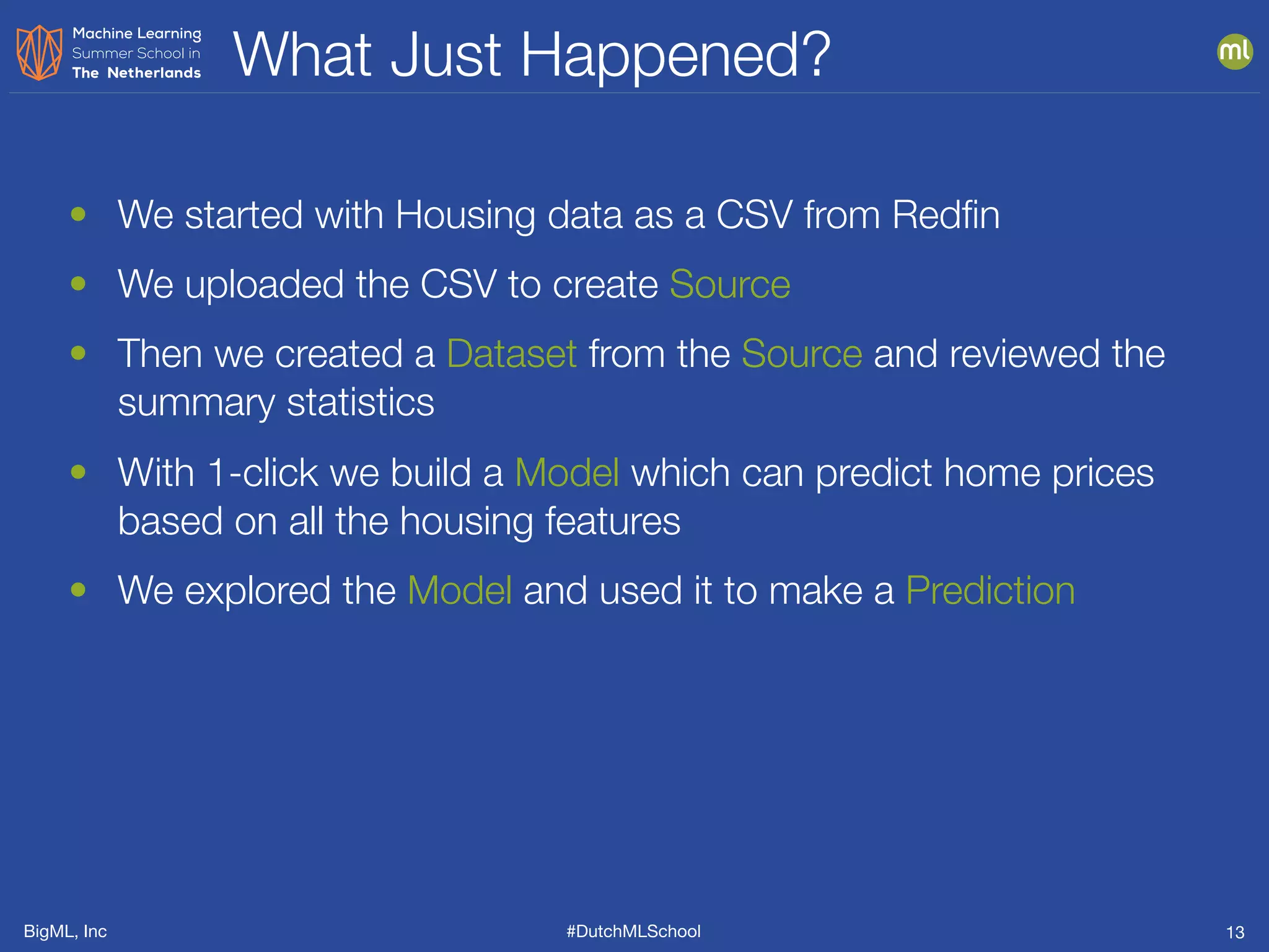 BigML, Inc #DutchMLSchool
What Just Happened?
13
• We started with Housing data as a CSV from Redﬁn
• We uploaded the CSV to create Source
• Then we created a Dataset from the Source and reviewed the
summary statistics
• With 1-click we build a Model which can predict home prices
based on all the housing features
• We explored the Model and used it to make a Prediction
 