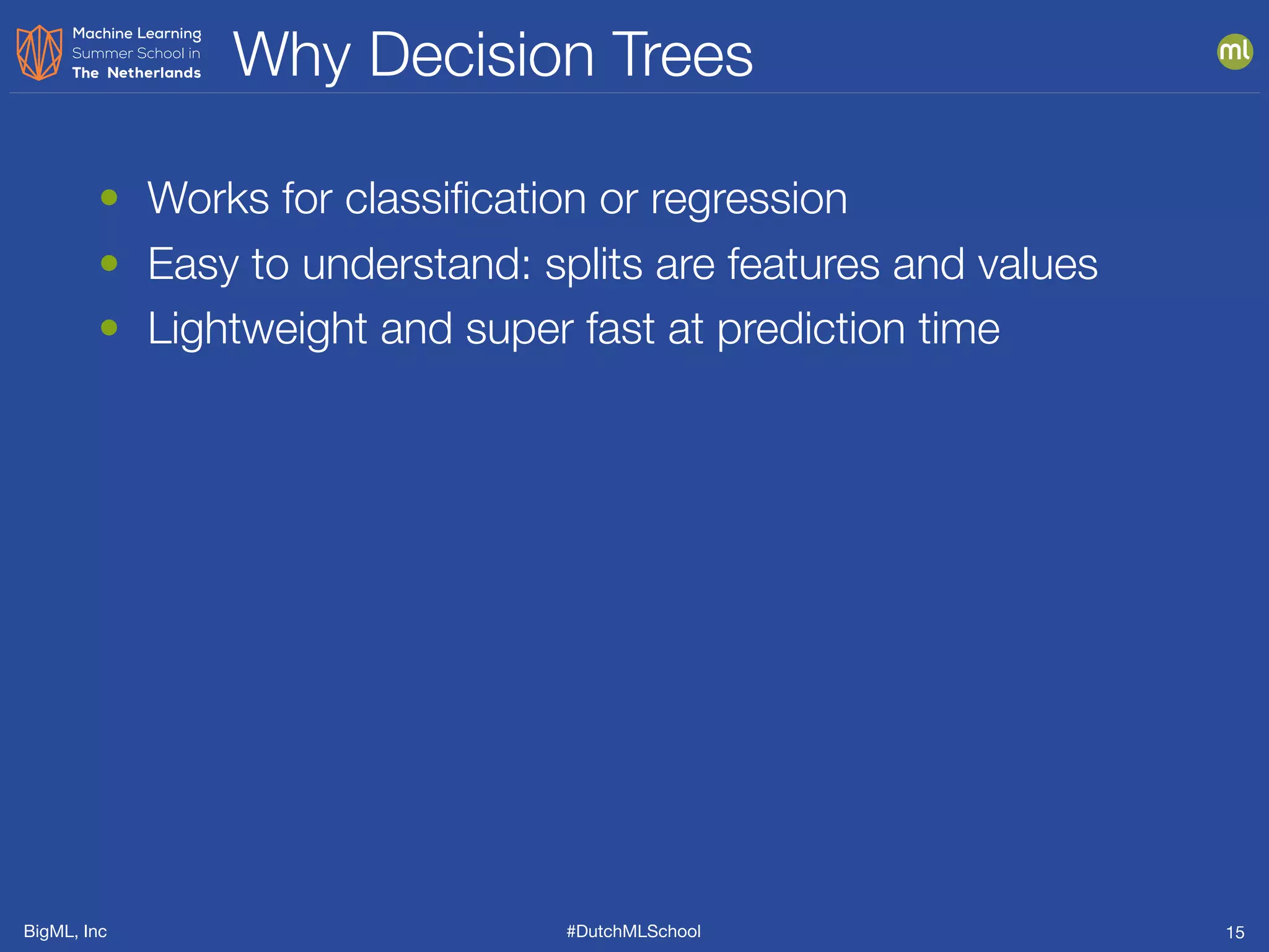 BigML, Inc #DutchMLSchool
Why Decision Trees
15
• Works for classiﬁcation or regression
• Easy to understand: splits are features and values
• Lightweight and super fast at prediction time
 